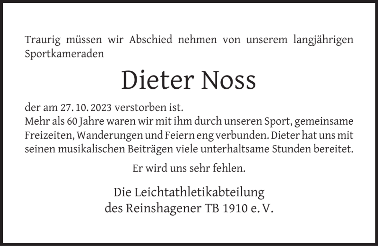 <p>Traurig müssen wir Abschied nehmen von unserem langjährigen<br />Sportkameraden</p><p>Dieter Noss<br />der am 27. 10. 2023 verstorben ist.<br />Mehr als 60 Jahre waren wir mit ihm durch unseren Sport, gemeinsame<br />Freizeiten, Wanderungen und Feiern eng verbunden. Dieter hat uns mit<br />seinen musikalischen Beiträgen viele unterhaltsame Stunden bereitet.<br />Er wird uns sehr fehlen.</p><p>Die Leichtathletikabteilung<br />des Reinshagener TB 1910 e. V.</p>