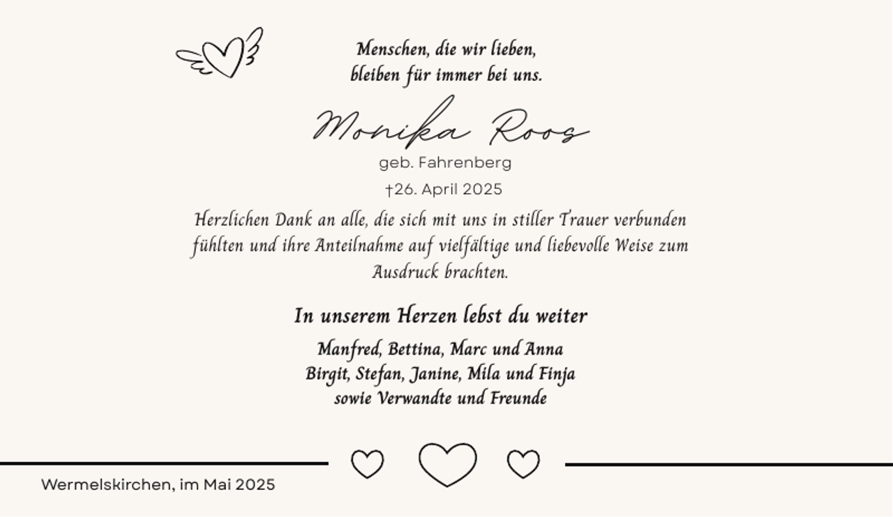 <p>Menschen, die wir lieben,<br />bleiben für immer bei uns.</p><p>Monika Roos<br />geb. Fahrenberg<br />†26. April 2025</p><p>Herzlichen Dank an alle, die sich mit uns in stiller Trauer verbunden<br />fühlten und ihre Anteilnahme auf vielfältige und liebevolle Weise zum<br />Ausdruck brachten.</p><p>In unserem Herzen lebst du weiter<br />Manfred, Bettina, Marc und Anna<br />Birgit, Stefan, Janine, Mila und Finja<br />sowie Verwandte und Freunde</p><p>Wermelskirchen, im Mai 2025</p>