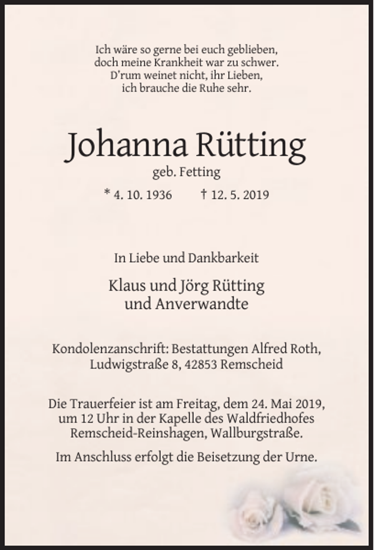 <p>Ich wäre so gerne bei euch geblieben,<br />doch meine Krankheit war zu schwer.<br />D’rum weinet nicht, ihr Lieben,<br />ich brauche die Ruhe sehr.</p><p>Johanna Rütting<br />geb. Fetting<br />* 4. 10. 1936</p><p>† 12. 5. 2019</p><p>In Liebe und Dankbarkeit</p><p>Klaus und Jörg Rütting<br />und Anverwandte<br />Kondolenzanschrift: Bestattungen Alfred Roth,<br />Ludwigstraße 8, 42853 Remscheid<br />Die Trauerfeier ist am Freitag, dem 24. Mai 2019,<br />um 12 Uhr in der Kapelle des Waldfriedhofes<br />Remscheid-Reinshagen, Wallburgstraße.<br />Im Anschluss erfolgt die Beisetzung der Urne.</p>