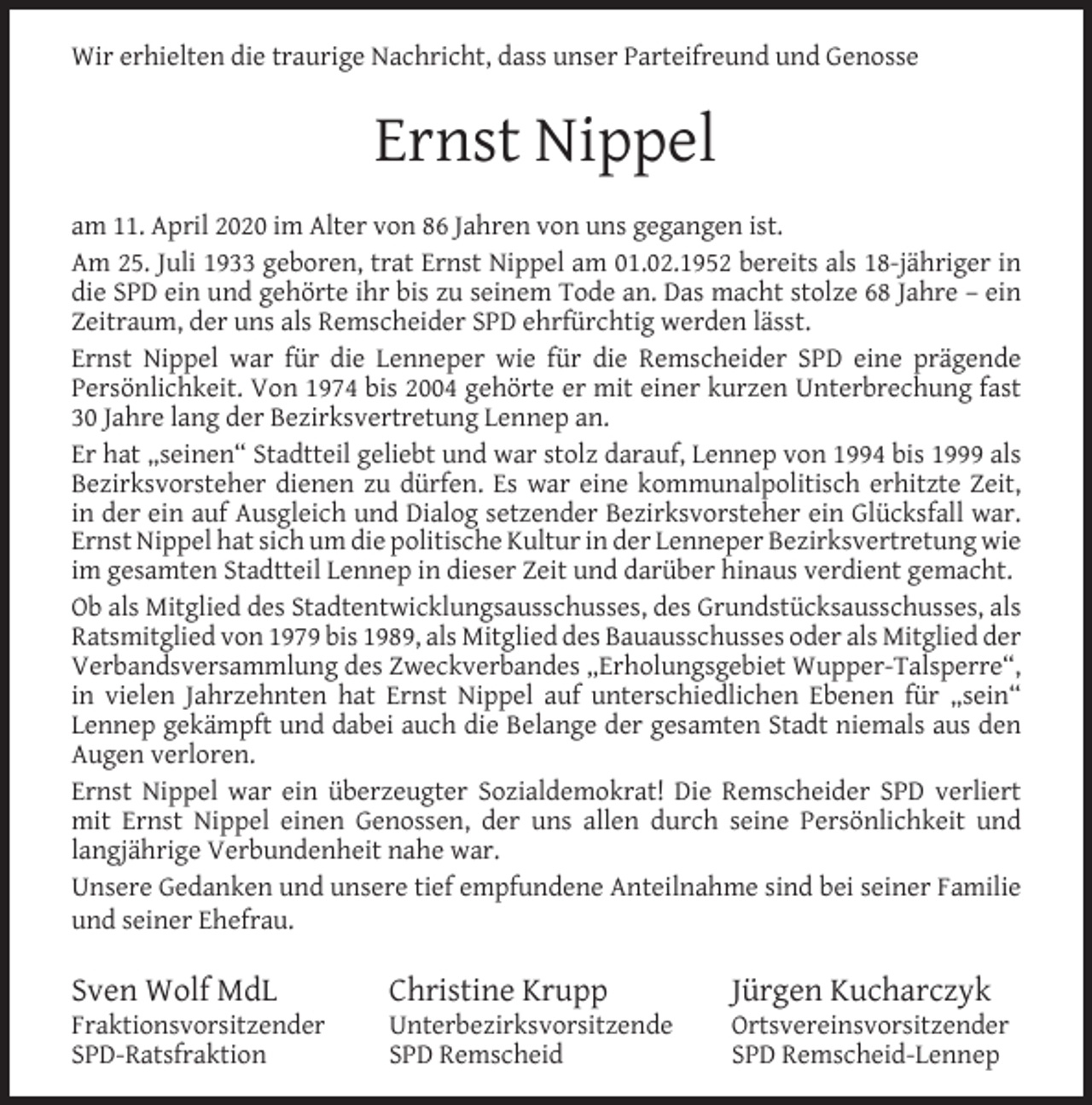 <p>Wir erhielten die traurige Nachricht, dass unser Parteifreund und Genosse</p><p>Ernst Nippel<br />am 11. April 2020 im Alter von 86 Jahren von uns gegangen ist.<br />Am 25. Juli 1933 geboren, trat Ernst Nippel am 01.02.1952 bereits als 18-jähriger in<br />die SPD ein und gehörte ihr bis zu seinem Tode an. Das macht stolze 68 Jahre – ein<br />Zeitraum, der uns als Remscheider SPD ehrfürchtig werden lässt.<br />Ernst Nippel war für die Lenneper wie für die Remscheider SPD eine prägende<br />Persönlichkeit. Von 1974 bis 2004 gehörte er mit einer kurzen Unterbrechung fast<br />30 Jahre lang der Bezirksvertretung Lennep an.<br />Er hat „seinen“ Stadtteil geliebt und war stolz darauf, Lennep von 1994 bis 1999 als<br />Bezirksvorsteher dienen zu dürfen. Es war eine kommunalpolitisch erhitzte Zeit,<br />in der ein auf Ausgleich und Dialog setzender Bezirksvorsteher ein Glücksfall war.<br />Ernst Nippel hat sich um die politische Kultur in der Lenneper Bezirksvertretung wie<br />im gesamten Stadtteil Lennep in dieser Zeit und darüber hinaus verdient gemacht.<br />Ob als Mitglied des Stadtentwicklungsausschusses, des Grundstücksausschusses, als<br />Ratsmitglied von 1979 bis 1989, als Mitglied des Bauausschusses oder als Mitglied der<br />Verbandsversammlung des Zweckverbandes „Erholungsgebiet Wupper-Talsperre“,<br />in vielen Jahrzehnten hat Ernst Nippel auf unterschiedlichen Ebenen für „sein“<br />Lennep gekämpft und dabei auch die Belange der gesamten Stadt niemals aus den<br />Augen verloren.<br />Ernst Nippel war ein überzeugter Sozialdemokrat! Die Remscheider SPD verliert<br />mit Ernst Nippel einen Genossen, der uns allen durch seine Persönlichkeit und<br />langjährige Verbundenheit nahe war.<br />Unsere Gedanken und unsere tief empfundene Anteilnahme sind bei seiner Familie<br />und seiner Ehefrau.</p><p>Sven Wolf MdL</p><p>Fraktionsvorsitzender<br />SPD-Ratsfraktion</p><p>Christine Krupp</p><p>Unterbezirksvorsitzende<br />SPD Remscheid</p><p>Jürgen Kucharczyk</p><p>Ortsvereinsvorsitzender<br />SPD Remscheid-Lennep</p>