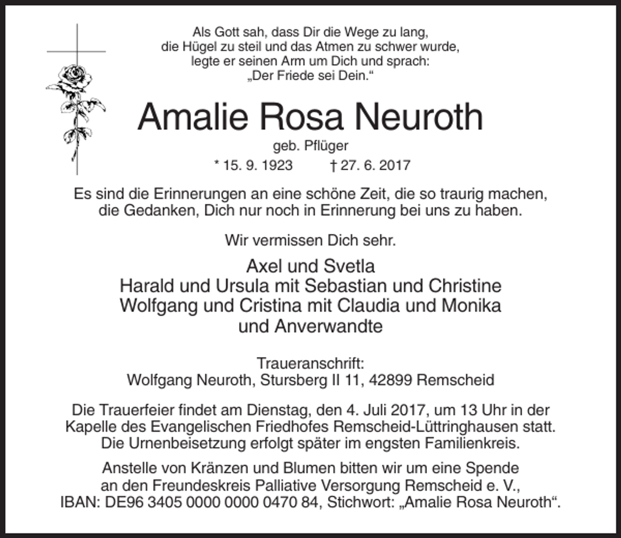 <p>Als Gott sah, dass Dir die Wege zu lang,<br />die Hügel zu steil und das Atmen zu schwer wurde,<br />legte er seinen Arm um Dich und sprach:<br />„Der Friede sei Dein.“</p><p>Amalie Rosa Neuroth<br />geb. Pflüger<br />* 15. 9. 1923<br />† 27. 6. 2017</p><p>Es sind die Erinnerungen an eine schöne Zeit, die so traurig machen,<br />die Gedanken, Dich nur noch in Erinnerung bei uns zu haben.<br />Wir vermissen Dich sehr.</p><p>Axel und Svetla<br />Harald und Ursula mit Sebastian und Christine<br />Wolfgang und Cristina mit Claudia und Monika<br />und Anverwandte<br />Traueranschrift:<br />Wolfgang Neuroth, Stursberg II 11, 42899 Remscheid<br />Die Trauerfeier findet am Dienstag, den 4. Juli 2017, um 13 Uhr in der<br />Kapelle des Evangelischen Friedhofes Remscheid-Lüttringhausen statt.<br />Die Urnenbeisetzung erfolgt später im engsten Familienkreis.<br />Anstelle von Kränzen und Blumen bitten wir um eine Spende<br />an den Freundeskreis Palliative Versorgung Remscheid e. V.,<br />IBAN: DE96 3405 0470 84, Stichwort: „Amalie Rosa Neuroth“.</p>