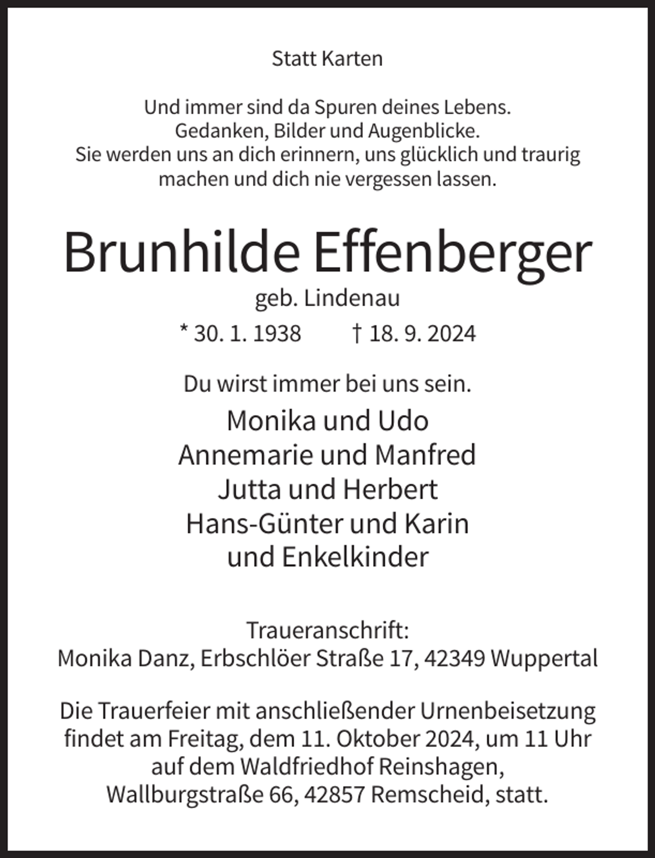<p>Statt Karten<br />Und immer sind da Spuren deines Lebens.<br />Gedanken, Bilder und Augenblicke.<br />Sie werden uns an dich erinnern, uns glücklich und traurig<br />machen und dich nie vergessen lassen.</p><p>Brunhilde Effenberger<br />geb. Lindenau<br />* 30. 1. 1938<br />† 18. 9. 2024<br />Du wirst immer bei uns sein.</p><p>Monika und Udo<br />Annemarie und Manfred<br />Jutta und Herbert<br />Hans-Günter und Karin<br />und Enkelkinder<br />Traueranschrift:<br />Monika Danz, Erbschlöer Straße 17, 42349 Wuppertal<br />Die Trauerfeier mit anschließender Urnenbeisetzung<br />findet am Freitag, dem 11. Oktober 2024, um 11 Uhr<br />auf dem Waldfriedhof Reinshagen,<br />Wallburgstraße 66, 42857 Remscheid, statt.</p>