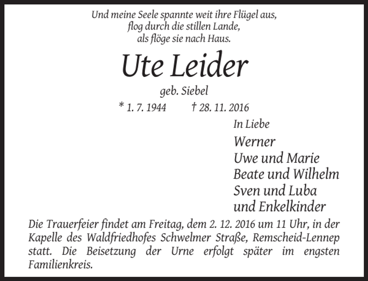<p>Und meine Seele spannte weit ihre Flügel aus,<br />flog durch die stillen Lande,<br />als flöge sie nach Haus.</p><p>Ute Leider<br />geb. Siebel<br />* 1. 7. 1944<br />† 28. 11. 2016<br />In Liebe</p><p>Werner<br />Uwe und Marie<br />Beate und Wilhelm<br />Sven und Luba<br />und Enkelkinder<br />Die Trauerfeier findet am Freitag, dem 2. 12. 2016 um 11 Uhr, in der<br />Kapelle des Waldfriedhofes Schwelmer Straße, Remscheid-Lennep<br />statt. Die Beisetzung der Urne erfolgt später im engsten<br />Familienkreis.</p>