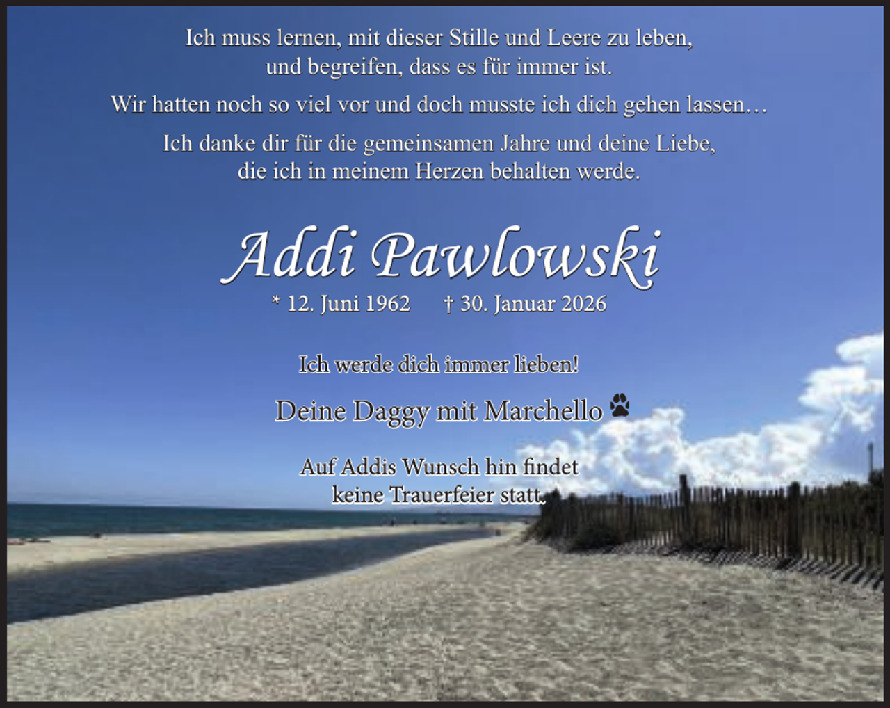 <p>Ich muss lernen, mit dieser Stille und Leere zu leben,<br />und begreifen, dass es für immer ist.<br />Wir hatten noch so viel vor und doch musste ich dich gehen lassen…<br />Ich danke dir für die gemeinsamen Jahre und deine Liebe,<br />die ich in meinem Herzen behalten werde.</p><p>Addi Pawlowski<br />* 12. Juni 1962</p><p>† 30. Januar 2026</p><p>Ich werde dich immer lieben!</p><p>Deine Daggy mit Marchello<br />Auf Addis Wunsch hin findet<br />keine Trauerfeier statt.</p>