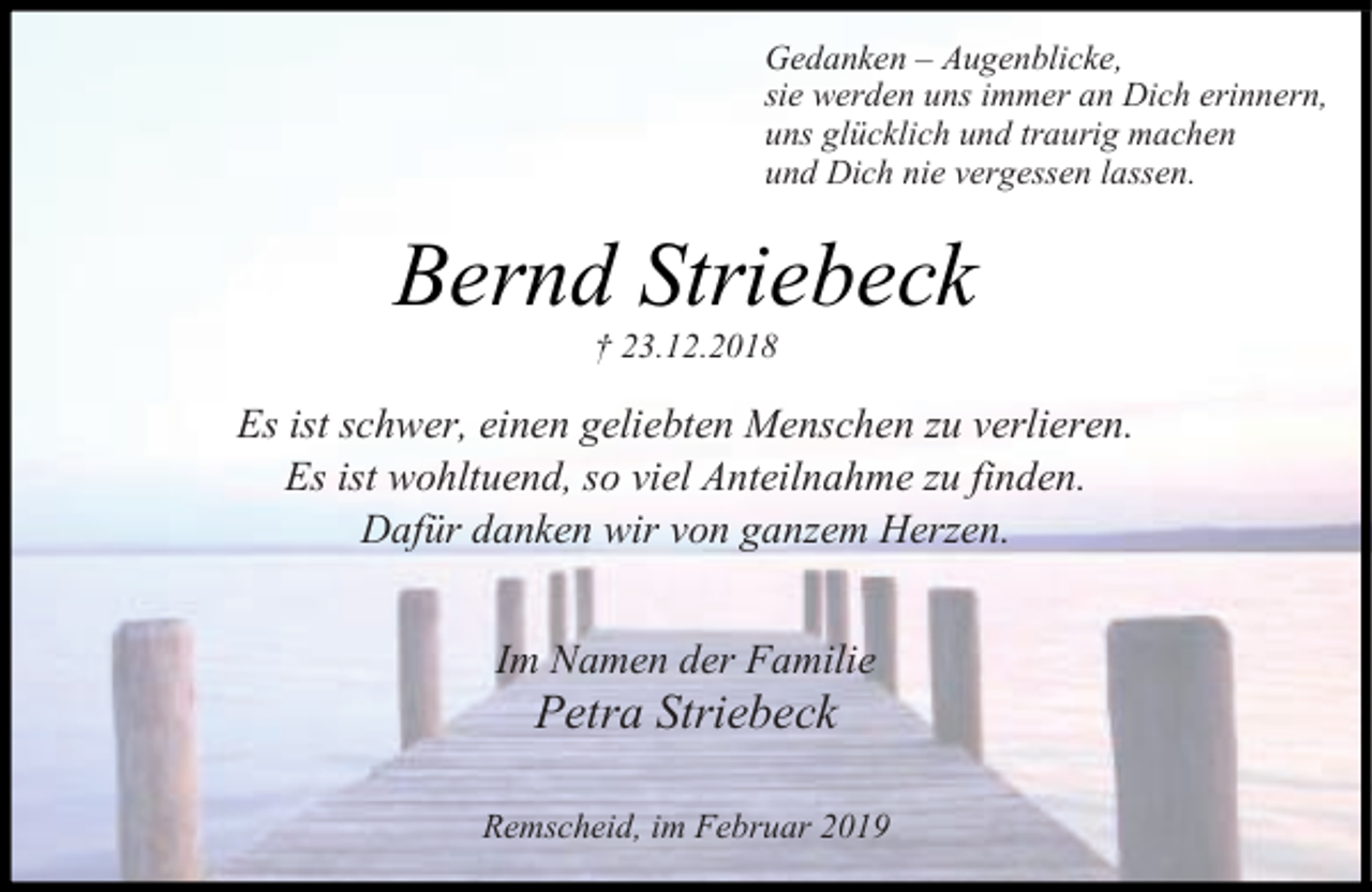 <p>Gedanken Augenblicke,<br />sie werden uns immer an Dich erinnern,<br />uns glücklich und traurig machen<br />und Dich nie vergessen lassen.</p><p>Bernd Striebeck<br />† 23.12.2018</p><p>Es ist schwer, einen geliebten Menschen zu verlieren.<br />Es ist wohltuend, so viel Anteilnahme zu finden.<br />Dafür danken wir von ganzem Herzen.<br />Im Namen der Familie</p><p>Petra Striebeck</p><p>Remscheid, im Februar 2019</p>