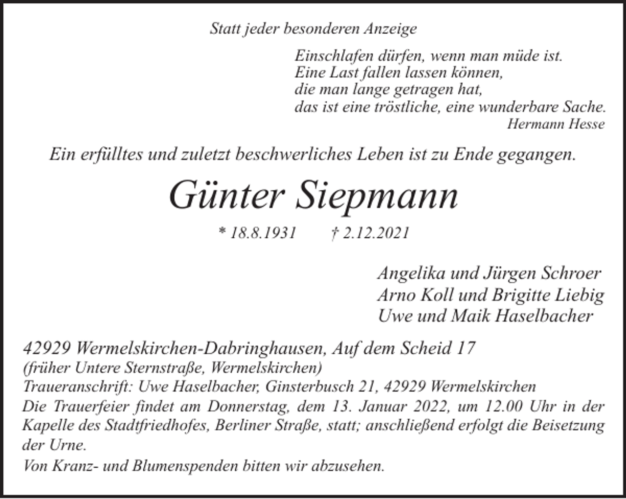 <p>Statt jeder besonderen Anzeige<br />Einschlafen dürfen, wenn man müde ist.<br />Eine Last fallen lassen können,<br />die man lange getragen hat,<br />das ist eine tröstliche, eine wunderbare Sache.<br />Hermann Hesse</p><p>Ein erfülltes und zuletzt beschwerliches Leben ist zu Ende gegangen.</p><p>Günter Siepmann<br />* 18.8.1931</p><p>† 2.12.2021</p><p>Angelika und Jürgen Schroer<br />Arno Koll und Brigitte Liebig<br />Uwe und Maik Haselbacher<br />42929 Wermelskirchen-Dabringhausen, Auf dem Scheid 17</p><p>(früher Untere Sternstraße, Wermelskirchen)<br />Traueranschrift: Uwe Haselbacher, Ginsterbusch 21, 42929 Wermelskirchen<br />Die Trauerfeier findet am Donnerstag, dem 13. Januar 2022, um 12.00 Uhr in der<br />Kapelle des Stadtfriedhofes, Berliner Straße, statt; anschließend erfolgt die Beisetzung<br />der Urne.<br />Von Kranz- und Blumenspenden bitten wir abzusehen.</p>
