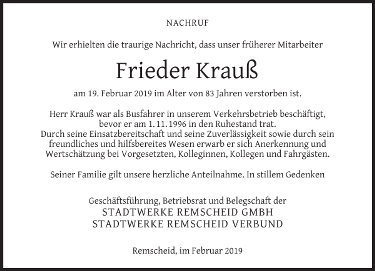 <p>NACHRUF<br />Wir erhielten die traurige Nachricht, dass unser früherer Mitarbeiter</p><p>Frieder Krauß<br />am 19. Februar 2019 im Alter von 83 Jahren verstorben ist.<br />Herr Krauß war als Busfahrer in unserem Verkehrsbetrieb beschäftigt,<br />bevor er am 1. 11. 1996 in den Ruhestand trat.<br />Durch seine Einsatzbereitschaft und seine Zuverlässigkeit sowie durch sein<br />freundliches und hilfsbereites Wesen erwarb er sich Anerkennung und<br />Wertschätzung bei Vorgesetzten, Kolleginnen, Kollegen und Fahrgästen.<br />Seiner Familie gilt unsere herzliche Anteilnahme. In stillem Gedenken<br />Geschäftsführung, Betriebsrat und Belegschaft der</p><p>STADTWERKE REMSCHEID GMBH<br />STADTWERKE REMSCHEID VERBUND<br />Remscheid, im Februar 2019</p>