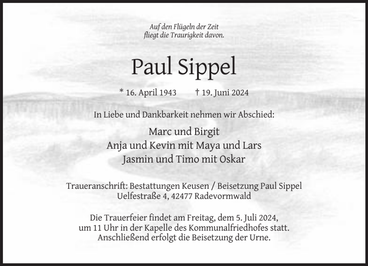 <p>Auf den Flügeln der Zeit<br />fliegt die Traurigkeit davon.</p><p>Paul Sippel<br />* 16. April 1943</p><p>† 19. Juni 2024</p><p>In Liebe und Dankbarkeit nehmen wir Abschied:</p><p>Marc und Birgit<br />Anja und Kevin mit Maya und Lars<br />Jasmin und Timo mit Oskar<br />Traueranschrift: Bestattungen Keusen / Beisetzung Paul Sippel<br />Uelfestraße 4, 42477 Radevormwald<br />Die Trauerfeier findet am Freitag, dem 5. Juli 2024,<br />um 11 Uhr in der Kapelle des Kommunalfriedhofes statt.<br />Anschließend erfolgt die Beisetzung der Urne.</p>