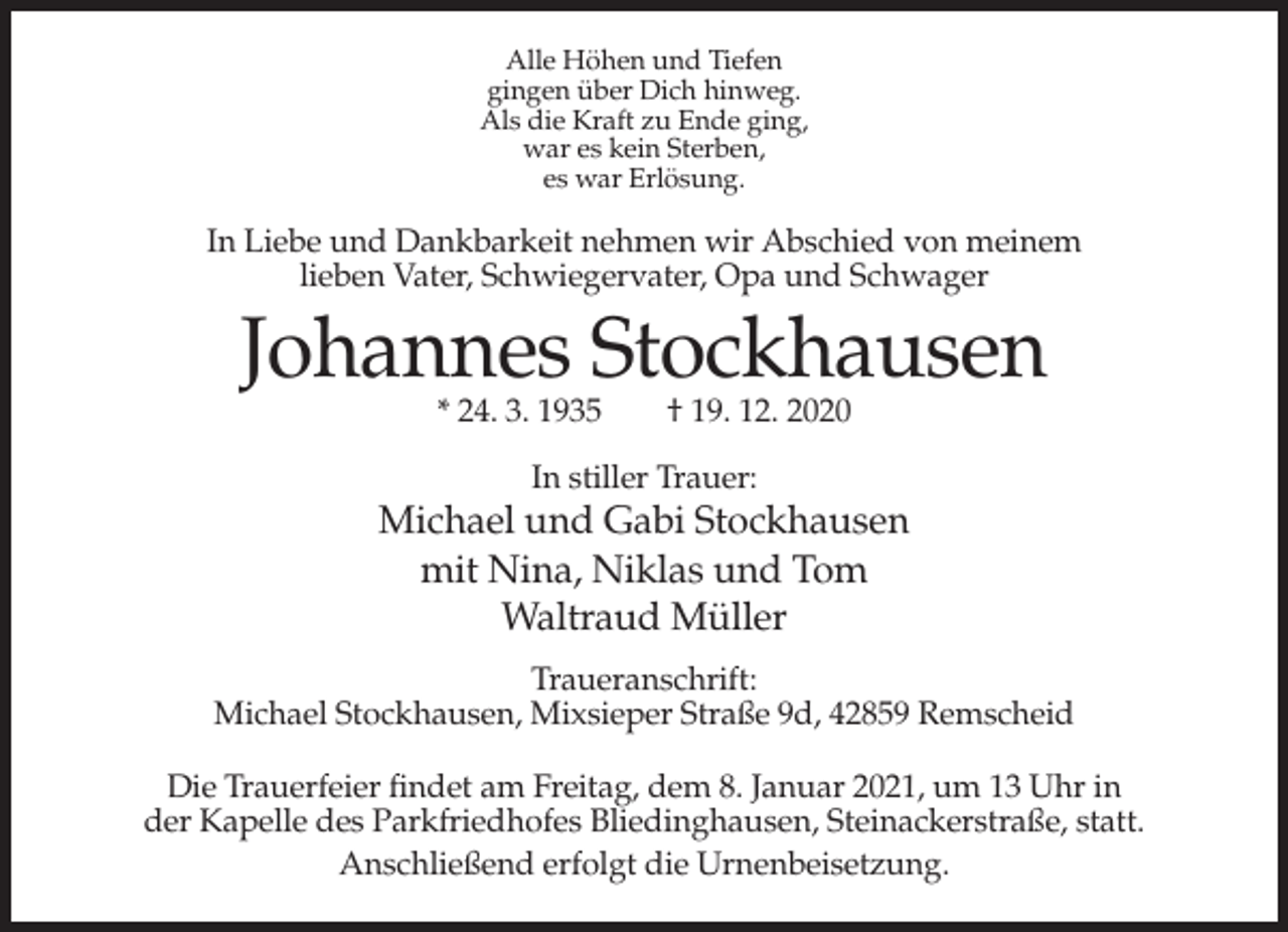 <p>Alle Höhen und Tiefen<br />gingen über Dich hinweg.<br />Als die Kraft zu Ende ging,<br />war es kein Sterben,<br />es war Erlösung.</p><p>In Liebe und Dankbarkeit nehmen wir Abschied von meinem<br />lieben Vater, Schwiegervater, Opa und Schwager</p><p>Johannes Stockhausen<br />* 24. 3. 1935</p><p>† 19. 12. 2020</p><p>In stiller Trauer:</p><p>Michael und Gabi Stockhausen<br />mit Nina, Niklas und Tom<br />Waltraud Müller<br />Traueranschrift:<br />Michael Stockhausen, Mixsieper Straße 9d, 42859 Remscheid<br />Die Trauerfeier findet am Freitag, dem 8. Januar 2021, um 13 Uhr in<br />der Kapelle des Parkfriedhofes Bliedinghausen, Steinackerstraße, statt.<br />Anschließend erfolgt die Urnenbeisetzung.</p>
