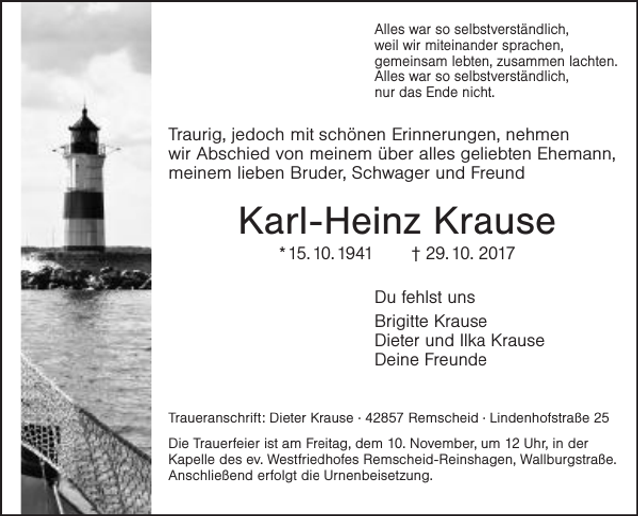 <p>Alles war so selbstverständlich,<br />weil wir miteinander sprachen,<br />gemeinsam lebten, zusammen lachten.<br />Alles war so selbstverständlich,<br />nur das Ende nicht.</p><p>Traurig, jedoch mit schönen Erinnerungen, nehmen<br />wir Abschied von meinem über alles geliebten Ehemann,<br />meinem lieben Bruder, Schwager und Freund</p><p>Karl-Heinz Krause<br />* 15. 10. 1941</p><p>† 29. 10. 2017</p><p>Du fehlst uns<br />Brigitte Krause<br />Dieter und Ilka Krause<br />Deine Freunde<br />Traueranschrift: Dieter Krause · 42857 Remscheid · Lindenhofstraße 25<br />Die Trauerfeier ist am Freitag, dem 10. November, um 12 Uhr, in der<br />Kapelle des ev. Westfriedhofes Remscheid-Reinshagen, Wallburgstraße.<br />Anschließend erfolgt die Urnenbeisetzung.</p>