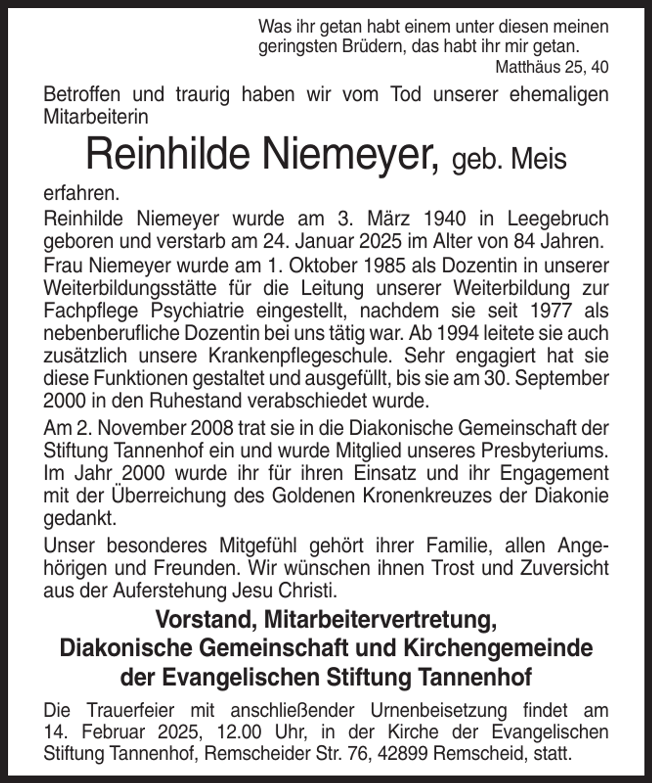 <p>Was ihr getan habt einem unter diesen meinen<br />geringsten Brüdern, das habt ihr mir getan.<br />Matthäus 25, 40</p><p>Betroffen und traurig haben wir vom Tod unserer ehemaligen<br />Mitarbeiterin</p><p>Reinhilde Niemeyer, geb. Meis<br />erfahren.<br />Reinhilde Niemeyer wurde am 3. März 1940 in Leegebruch<br />geboren und verstarb am 24. Januar 2025 im Alter von 84 Jahren.<br />Frau Niemeyer wurde am 1. Oktober 1985 als Dozentin in unserer<br />Weiterbildungsstätte für die Leitung unserer Weiterbildung zur<br />Fachpflege Psychiatrie eingestellt, nachdem sie seit 1977 als<br />nebenberufliche Dozentin bei uns tätig war. Ab 1994 leitete sie auch<br />zusätzlich unsere Krankenpflegeschule. Sehr engagiert hat sie<br />diese Funktionen gestaltet und ausgefüllt, bis sie am 30. September<br />2000 in den Ruhestand verabschiedet wurde.<br />Am 2. November 2008 trat sie in die Diakonische Gemeinschaft der<br />Stiftung Tannenhof ein und wurde Mitglied unseres Presbyteriums.<br />Im Jahr 2000 wurde ihr für ihren Einsatz und ihr Engagement<br />mit der Überreichung des Goldenen Kronenkreuzes der Diakonie<br />gedankt.<br />Unser besonderes Mitgefühl gehört ihrer Familie, allen Angehörigen und Freunden. Wir wünschen ihnen Trost und Zuversicht<br />aus der Auferstehung Jesu Christi.</p><p>Vorstand, Mitarbeitervertretung,<br />Diakonische Gemeinschaft und Kirchengemeinde<br />der Evangelischen Stiftung Tannenhof<br />Die Trauerfeier mit anschließender Urnenbeisetzung findet am<br />14. Februar 2025, 12.00 Uhr, in der Kirche der Evangelischen<br />Stiftung Tannenhof, Remscheider Str. 76, 42899 Remscheid, statt.</p>