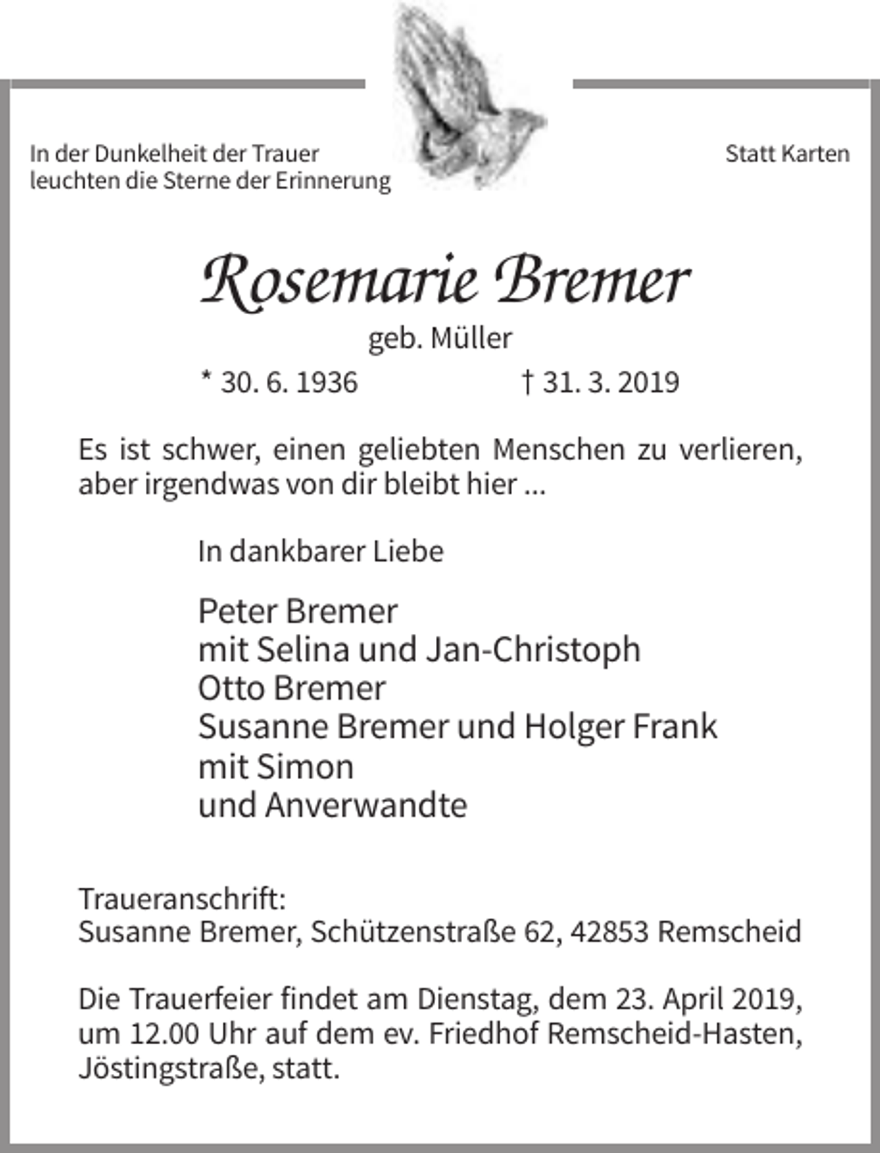<p>In der Dunkelheit der Trauer<br />leuchten die Sterne der Erinnerung.</p><p>Statt Karten</p><p>Rosemarie Bremer<br />geb. Müller<br />* 30. 6. 1936</p><p>† 31. 3. 2019</p><p>Es ist schwer, einen geliebten Menschen zu verlieren,<br />aber irgendwas von dir bleibt hier ...<br />In dankbarer Liebe</p><p>Peter Bremer<br />mit Selina und Jan-Christoph<br />Otto Bremer<br />Susanne Bremer und Holger Frank<br />mit Simon<br />und Anverwandte<br />Traueranschrift:<br />Susanne Bremer, Schützenstraße 62, 42853 Remscheid<br />Die Trauerfeier findet am Dienstag, dem 23. April 2019,<br />um 12.00 Uhr auf dem ev. Friedhof Remscheid-Hasten,<br />Jöstingstraße, statt.</p>