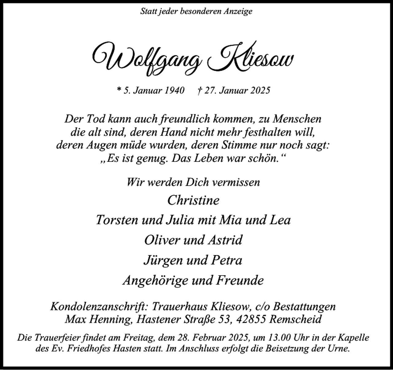 <p>Statt jeder besonderen Anzeige</p><p>Wolfgang Kliesow<br />* 5. Januar 1940</p><p>† 27. Januar 2025</p><p>Der Tod kann auch freundlich kommen, zu Menschen<br />die alt sind, deren Hand nicht mehr festhalten will,<br />deren Augen müde wurden, deren Stimme nur noch sagt:<br />„Es ist genug. Das Leben war schön.“<br />Wir werden Dich vermissen</p><p>Christine<br />Torsten und Julia mit Mia und Lea<br />Oliver und Astrid<br />Jürgen und Petra<br />Angehörige und Freunde<br />Kondolenzanschrift: Trauerhaus Kliesow, c/o Bestattungen<br />Max Henning, Hastener Straße 53, 42855 Remscheid<br />Die Trauerfeier findet am Freitag, dem 28. Februar 2025, um 13.00 Uhr in der Kapelle<br />des Ev. Friedhofes Hasten statt. Im Anschluss erfolgt die Beisetzung der Urne.</p>