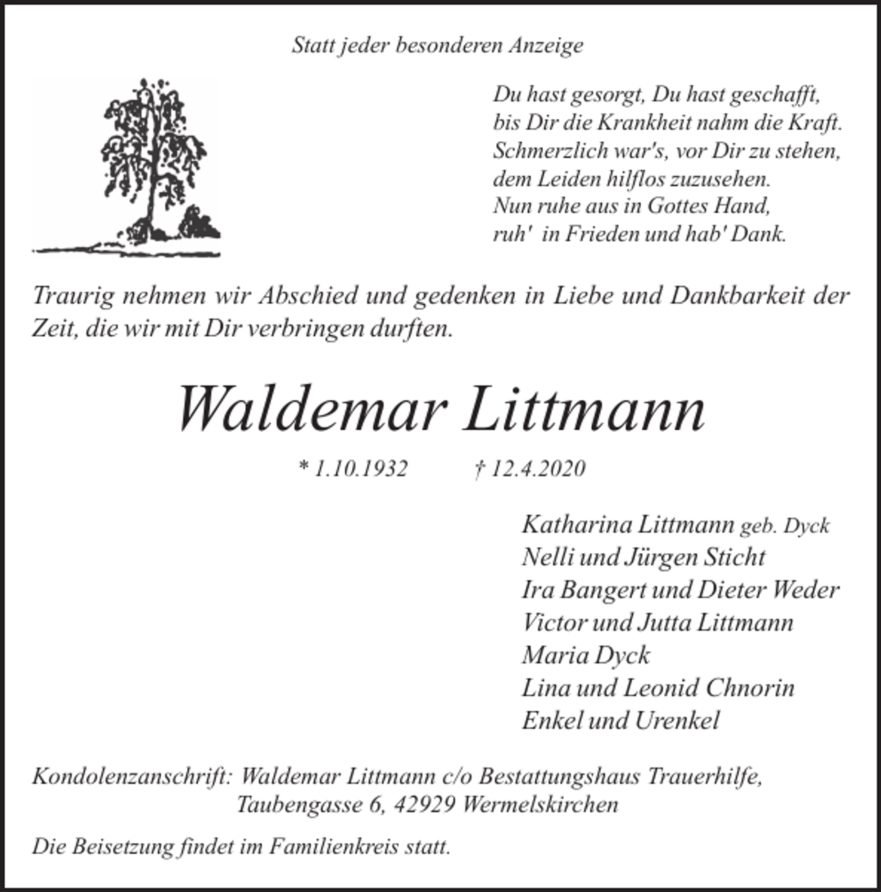<p>Statt jeder besonderen Anzeige<br />Du hast gesorgt, Du hast geschafft,<br />bis Dir die Krankheit nahm die Kraft.<br />Schmerzlich war's, vor Dir zu stehen,<br />dem Leiden hilflos zuzusehen.<br />Nun ruhe aus in Gottes Hand,<br />ruh' in Frieden und hab' Dank.</p><p>Traurig nehmen wir Abschied und gedenken in Liebe und Dankbarkeit der<br />Zeit, die wir mit Dir verbringen durften.</p><p>Waldemar Littmann<br />* 1.10.1932</p><p>† 12.4.2020</p><p>Katharina Littmann geb. Dyck<br />Nelli und Jürgen Sticht<br />Ira Bangert und Dieter Weder<br />Victor und Jutta Littmann<br />Maria Dyck<br />Lina und Leonid Chnorin<br />Enkel und Urenkel<br />Kondolenzanschrift: Waldemar Littmann c/o Bestattungshaus Trauerhilfe,<br />Taubengasse 6, 42929 Wermelskirchen<br />Die Beisetzung findet im Familienkreis statt.</p>