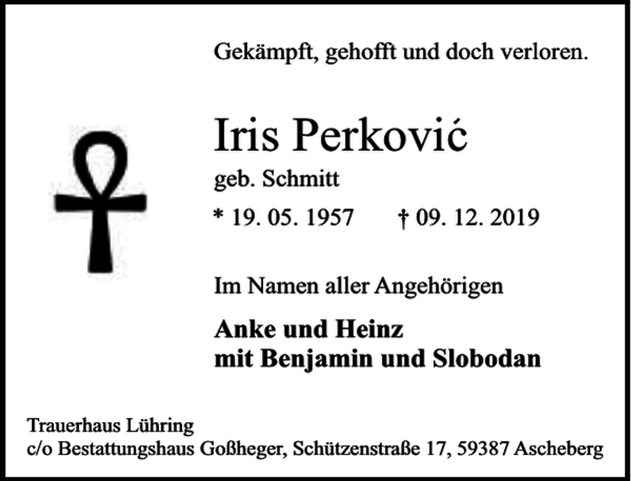 <p>Gekämpft, gehofft und doch verloren.</p><p>Iris Perkovic<br />geb. Schmitt</p><p>* 19. 05. 1957</p><p>† 09. 12. 2019</p><p>Im Namen aller Angehörigen</p><p>Anke und Heinz<br />mit Benjamin und Slobodan<br />Trauerhaus Lühring<br />c/o Bestattungshaus Goßheger, Schützenstraße 17, 59387 Ascheberg</p>