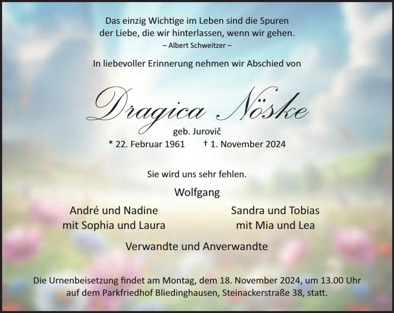 <p>Das einzig Wich ge im Leben sind die Spuren<br />der Liebe, die wir hinterlassen, wenn wir gehen.<br />– Albert Schweitzer –</p><p>In liebevoller Erinnerung nehmen wir Abschied von</p><p>Dragica Nöske<br />geb. Jurovič<br />* 22. Februar 1961<br />† 1. November 2024<br />Sie wird uns sehr fehlen.</p><p>Wolfgang<br />André und Nadine<br />mit Sophia und Laura</p><p>Sandra und Tobias<br />mit Mia und Lea</p><p>Verwandte und Anverwandte<br />Die Urnenbeisetzung ﬁndet am Montag, dem 18. November 2024, um 13.00 Uhr<br />auf dem Parkfriedhof Bliedinghausen, Steinackerstraße 38, sta�.</p>