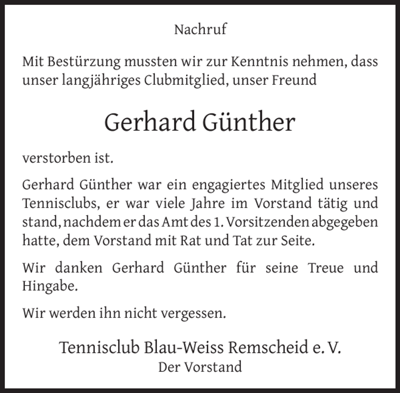 <p>Nachruf<br />Mit Bestürzung mussten wir zur Kenntnis nehmen, dass<br />unser langjähriges Clubmitglied, unser Freund</p><p>Gerhard Günther<br />verstorben ist.<br />Gerhard Günther war ein engagiertes Mitglied unseres<br />Tennisclubs, er war viele Jahre im Vorstand tätig und<br />stand, nachdem er das Amt des 1. Vorsitzenden abgegeben<br />hatte, dem Vorstand mit Rat und Tat zur Seite.<br />Wir danken Gerhard Günther für seine Treue und<br />Hingabe.<br />Wir werden ihn nicht vergessen.</p><p>Tennisclub Blau-Weiss Remscheid e. V.<br />Der Vorstand</p>