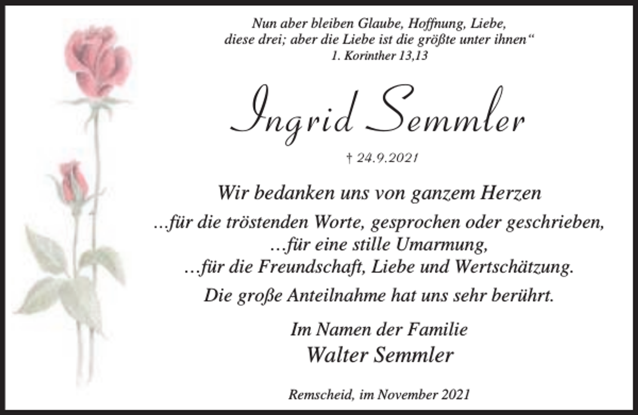 <p>Nun aber bleiben Glaube, Hoffnung, Liebe,<br />diese drei; aber die Liebe ist die größte unter ihnen“<br />1. Korinther 13,13</p><p>Ingrid Semmler<br />† 24 9 2021</p><p>Wir bedanken uns von ganzem Herzen<br />…für die tröstenden Worte, gesprochen oder geschrieben,</p><p>…für eine stille Umarmung,<br />…für die Freundschaft, Liebe und Wertschätzung.<br />Die große Anteilnahme hat uns sehr berührt.<br />Im Namen der Familie</p><p>Walter Semmler</p><p>Remscheid, im November 2021</p>