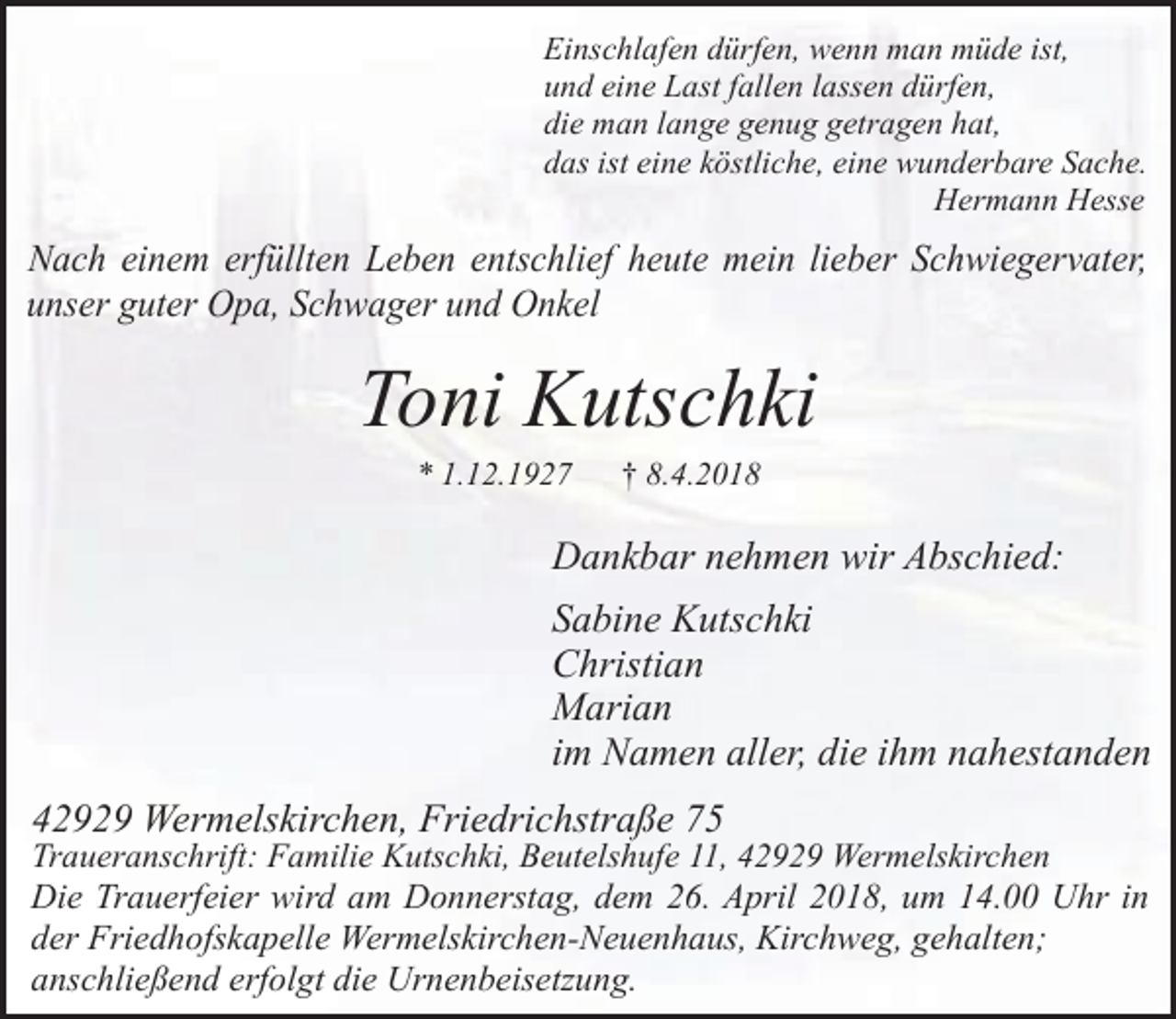 <p>Einschlafen dürfen, wenn man müde ist,<br />und eine Last fallen lassen dürfen,<br />die man lange genug getragen hat,<br />das ist eine köstliche, eine wunderbare Sache.<br />Hermann Hesse</p><p>Nach einem erfüllten Leben entschlief heute mein lieber Schwiegervater,<br />unser guter Opa, Schwager und Onkel</p><p>Toni Kutschki<br />* 1.12.1927</p><p>† 8.4.2018</p><p>Dankbar nehmen wir Abschied:<br />Sabine Kutschki<br />Christian<br />Marian<br />im Namen aller, die ihm nahestanden<br />42929 Wermelskirchen, Friedrichstraße 75</p><p>Traueranschrift: Familie Kutschki, Beutelshufe 11, 42929 Wermelskirchen<br />Die Trauerfeier wird am Donnerstag, dem 26. April 2018, um 14.00 Uhr in<br />der Friedhofskapelle Wermelskirchen-Neuenhaus, Kirchweg, gehalten;<br />anschließend erfolgt die Urnenbeisetzung.</p>