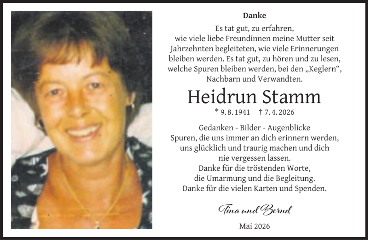 <p>Danke<br />Es tat gut, zu erfahren,<br />wie viele liebe Freundinnen meine Mutter seit<br />Jahrzehnten begleiteten, wie viele Erinnerungen<br />bleiben werden. Es tat gut, zu hören und zu lesen,<br />welche Spuren bleiben werden, bei den „Keglern“,<br />Nachbarn und Verwandten.</p><p>Heidrun Stamm<br />* 9. 8. 1941</p><p>† 7. 4. 2026</p><p>Gedanken - Bilder - Augenblicke<br />Spuren, die uns immer an dich erinnern werden,<br />uns glücklich und traurig machen und dich<br />nie vergessen lassen.<br />Danke für die tröstenden Worte,<br />die Umarmung und die Begleitung.<br />Danke für die vielen Karten und Spenden.</p><p>Tina und Bernd<br />Mai 2026</p>