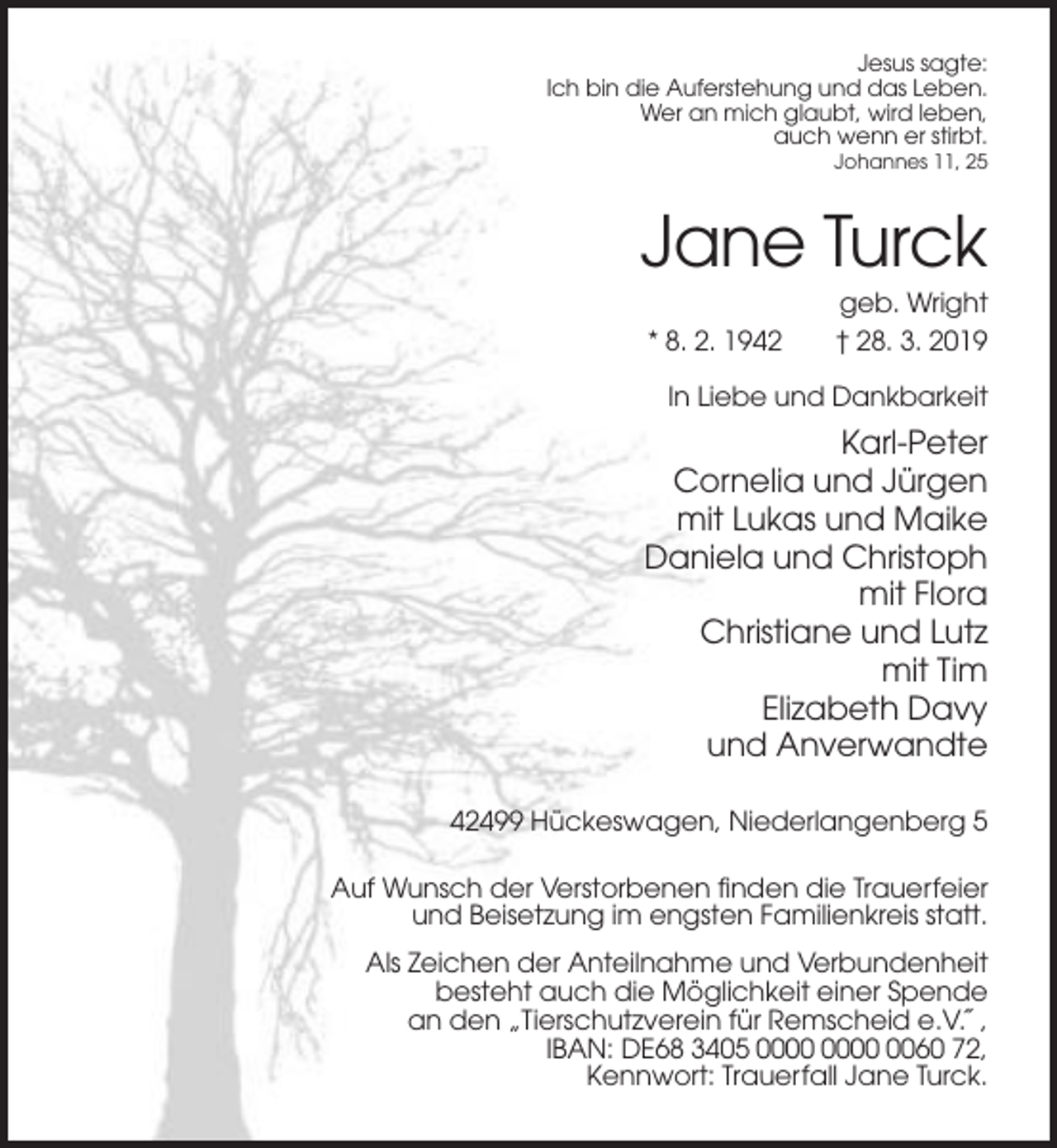 <p>Jesus sagte:<br />Ich bin die Auferstehung und das Leben.<br />Wer an mich glaubt, wird leben,<br />auch wenn er stirbt.<br />Johannes 11, 25</p><p>Jane Turck<br />* 8. 2. 1942</p><p>geb. Wright<br />† 28. 3. 2019</p><p>In Liebe und Dankbarkeit</p><p>Karl-Peter<br />Cornelia und Jürgen<br />mit Lukas und Maike<br />Daniela und Christoph<br />mit Flora<br />Christiane und Lutz<br />mit Tim<br />Elizabeth Davy<br />und Anverwandte<br />42499 Hückeswagen, Niederlangenberg 5<br />Auf Wunsch der Verstorbenen finden die Trauerfeier<br />und Beisetzung im engsten Familienkreis statt.<br />Als Zeichen der Anteilnahme und Verbundenheit<br />besteht auch die Möglichkeit einer Spende<br />an den „Tierschutzverein für Remscheid e.V.˝,<br />IBAN: DE68 3405 0060 72,<br />Kennwort: Trauerfall Jane Turck.</p>