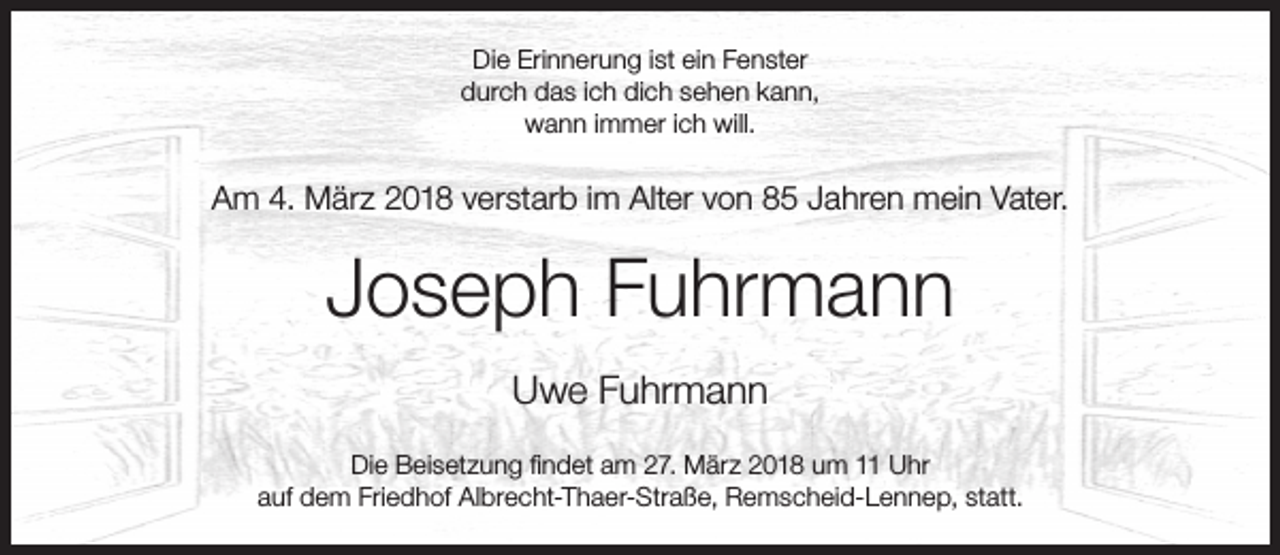 <p>Die Erinnerung ist ein Fenster<br />durch das ich dich sehen kann,<br />wann immer ich will.</p><p>Am 4. März 2018 verstarb im Alter von 85 Jahren mein Vater.</p><p>Joseph Fuhrmann<br />Uwe Fuhrmann<br />Die Beisetzung ﬁndet am 27. März 2018 um 11 Uhr<br />auf dem Friedhof Albrecht-Thaer-Straße, Remscheid-Lennep, statt.</p>