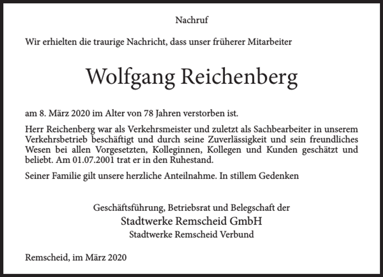 <p>Nachruf<br />Wir erhielten die traurige Nachricht, dass unser früherer Mitarbeiter</p><p>Wolfgang Reichenberg<br />am 8. März 2020 im Alter von 78 Jahren verstorben ist.<br />Herr Reichenberg war als Verkehrsmeister und zuletzt als Sachbearbeiter in unserem<br />Verkehrsbetrieb beschäftigt und durch seine Zuverlässigkeit und sein freundliches<br />Wesen bei allen Vorgesetzten, Kolleginnen, Kollegen und Kunden geschätzt und<br />beliebt. Am 01.07.2001 trat er in den Ruhestand.<br />Seiner Familie gilt unsere herzliche Anteilnahme. In stillem Gedenken<br />Geschäftsführung, Betriebsrat und Belegschaft der</p><p>Stadtwerke Remscheid GmbH<br />Stadtwerke Remscheid Verbund</p><p>Remscheid, im März 2020</p>
