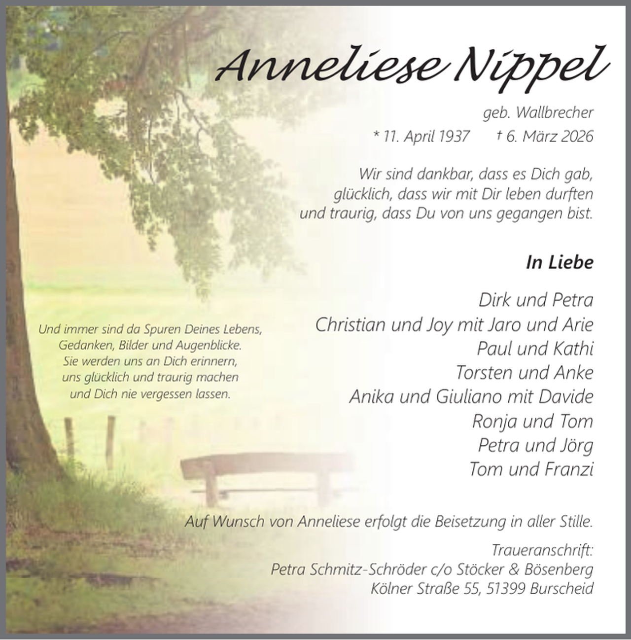 <p>Anneliese Nippel<br />geb. Wallbrecher<br />* 11. April 1937<br />† 6. März 2026<br />Wir sind dankbar, dass es Dich gab,<br />glücklich, dass wir mit Dir leben durften<br />und traurig, dass Du von uns gegangen bist.</p><p>In Liebe<br />Und immer sind da Spuren Deines Lebens,<br />Gedanken, Bilder und Augenblicke.<br />Sie werden uns an Dich erinnern,<br />uns glücklich und traurig machen<br />und Dich nie vergessen lassen.</p><p>Dirk und Petra<br />Christian und Joy mit Jaro und Arie<br />Paul und Kathi<br />Torsten und Anke<br />Anika und Giuliano mit Davide<br />Ronja und Tom<br />Petra und Jörg<br />Tom und Franzi</p><p>Auf Wunsch von Anneliese erfolgt die Beisetzung in aller Stille.<br />Traueranschrift:<br />Petra Schmitz-Schröder c/o Stöcker &amp; Bösenberg<br />Kölner Straße 55, 51399 Burscheid</p>