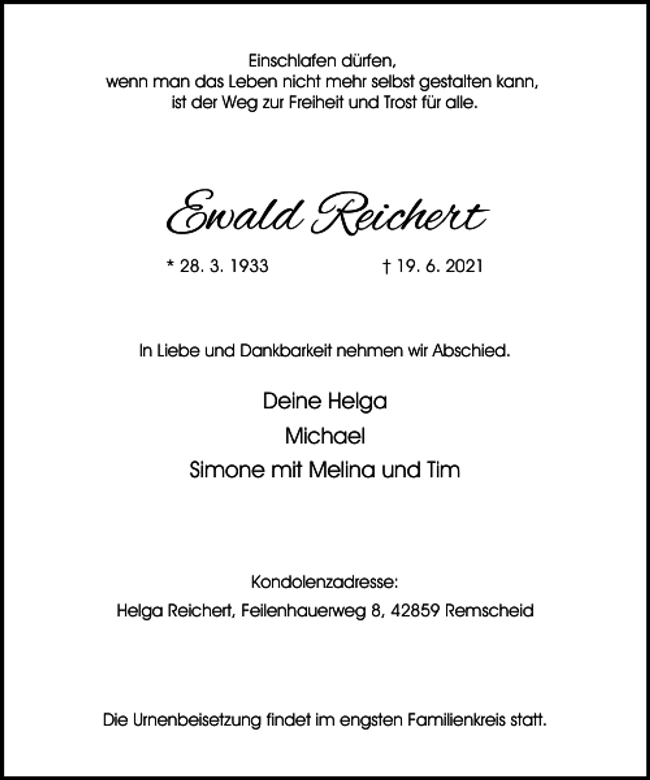 <p>Einschlafen dürfen,<br />wenn man das Leben nicht mehr selbst gestalten kann,<br />ist der Weg zur Freiheit und Trost für alle.</p><p>Ewald Reichert<br />* 28. 3. 1933</p><p>† 19. 6. 2021</p><p>In Liebe und Dankbarkeit nehmen wir Abschied.</p><p>Deine Helga<br />Michael<br />Simone mit Melina und Tim</p><p>Kondolenzadresse:<br />Helga Reichert, Feilenhauerweg 8, 42859 Remscheid</p><p>Die Urnenbeisetzung findet im engsten Familienkreis statt.</p>