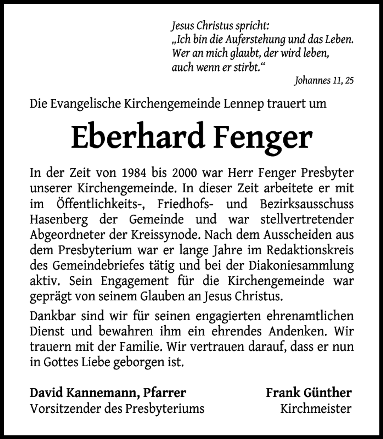 <p>Jesus Christus spricht:<br />„Ich bin die Auferstehung und das Leben.<br />Wer an mich glaubt, der wird leben,<br />auch wenn er stirbt.“<br />Johannes 11, 25</p><p>Die Evangelische Kirchengemeinde Lennep trauert um</p><p>Eberhard Fenger<br />In der Zeit von 1984 bis 2000 war Herr Fenger Presbyter<br />unserer Kirchengemeinde. In dieser Zeit arbeitete er mit<br />im Öffentlichkeits-, Friedhofs- und Bezirksausschuss<br />Hasenberg der Gemeinde und war stellvertretender<br />Abgeordneter der Kreissynode. Nach dem Ausscheiden aus<br />dem Presbyterium war er lange Jahre im Redaktionskreis<br />des Gemeindebriefes tätig und bei der Diakoniesammlung<br />aktiv. Sein Engagement für die Kirchengemeinde war<br />geprägt von seinem Glauben an Jesus Christus.<br />Dankbar sind wir für seinen engagierten ehrenamtlichen<br />Dienst und bewahren ihm ein ehrendes Andenken. Wir<br />trauern mit der Familie. Wir vertrauen darauf, dass er nun<br />in Gottes Liebe geborgen ist.<br />David Kannemann, Pfarrer<br />Vorsitzender des Presbyteriums</p><p>Frank Günther<br />Kirchmeister</p>