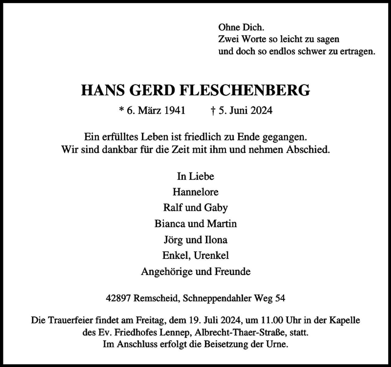 <p>Ohne Dich.<br />Zwei Worte so leicht zu sagen<br />und doch so endlos schwer zu ertragen.</p><p>HANS GERD FLESCHENBERG<br />* 6. März 1941</p><p>† 5. Juni 2024</p><p>Ein erfülltes Leben ist friedlich zu Ende gegangen.<br />Wir sind dankbar für die Zeit mit ihm und nehmen Abschied.<br />In Liebe<br />Hannelore<br />Ralf und Gaby<br />Bianca und Martin<br />Jörg und Ilona<br />Enkel, Urenkel<br />Angehörige und Freunde<br />42897 Remscheid, Schneppendahler Weg 54<br />Die Trauerfeier findet am Freitag, dem 19. Juli 2024, um 11.00 Uhr in der Kapelle<br />des Ev. Friedhofes Lennep, Albrecht-Thaer-Straße, statt.<br />Im Anschluss erfolgt die Beisetzung der Urne.</p>