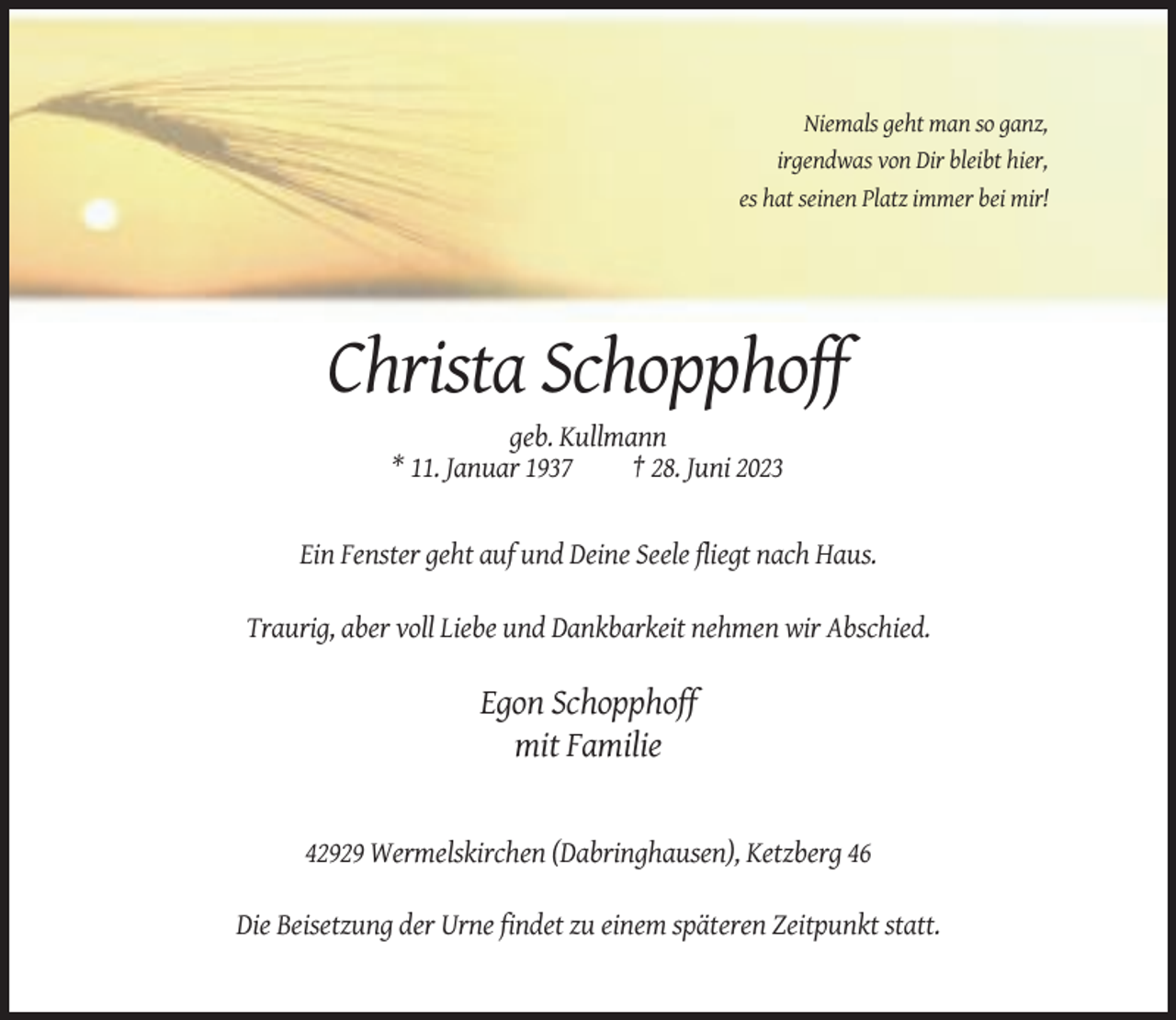 <p>Niemals geht man so ganz,<br />irgendwas von Dir bleibt hier,<br />es hat seinen Platz immer bei mir!</p><p>Christa Schopphoff<br />geb. Kullmann<br />* 11. Januar 1937<br />† 28. Juni 2023</p><p>Ein Fenster geht auf und Deine Seele fliegt nach Haus.<br />Traurig, aber voll Liebe und Dankbarkeit nehmen wir Abschied.</p><p>Egon Schopphoff<br />mit Familie</p><p>42929 Wermelskirchen (Dabringhausen), Ketzberg 46<br />Die Beisetzung der Urne findet zu einem späteren Zeitpunkt statt.</p>