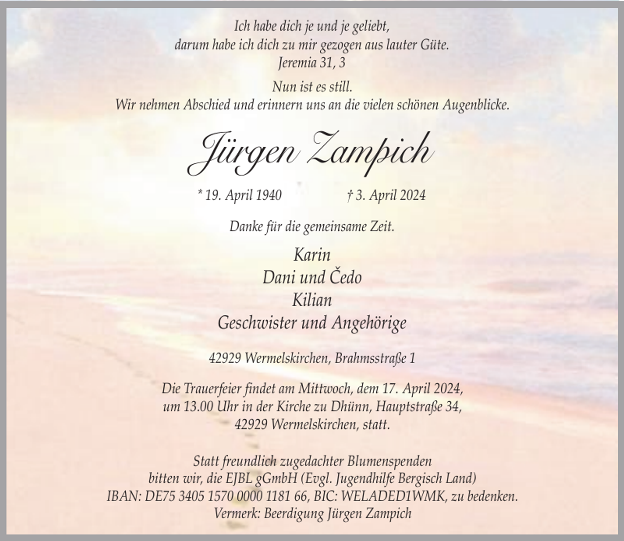 <p>Ich habe dich je und je geliebt,<br />darum habe ich dich zu mir gezogen aus lauter Güte.<br />Jeremia 31, 3<br />Nun ist es still.<br />Wir nehmen Abschied und erinnern uns an die vielen schönen Augenblicke.</p><p>Jürgen Zampich<br />* 19. April 1940</p><p>† 3. April 2024</p><p>Danke für die gemeinsame Zeit.</p><p>Karin<br />Dani und Čedo<br />Kilian<br />Geschwister und Angehörige<br />42929 Wermelskirchen, Brahmsstraße 1<br />Die Trauerfeier findet am Mittwoch, dem 17. April 2024,<br />um 13.00 Uhr in der Kirche zu Dhünn, Hauptstraße 34,<br />42929 Wermelskirchen, statt.<br />Statt freundlich zugedachter Blumenspenden<br />bitten wir, die EJBL gGmbH (Evgl. Jugendhilfe Bergisch Land)<br />IBAN: DE75 3405 157000 1181 66, BIC: WELADED1WMK, zu bedenken.<br />Vermerk: Beerdigung Jürgen Zampich</p>