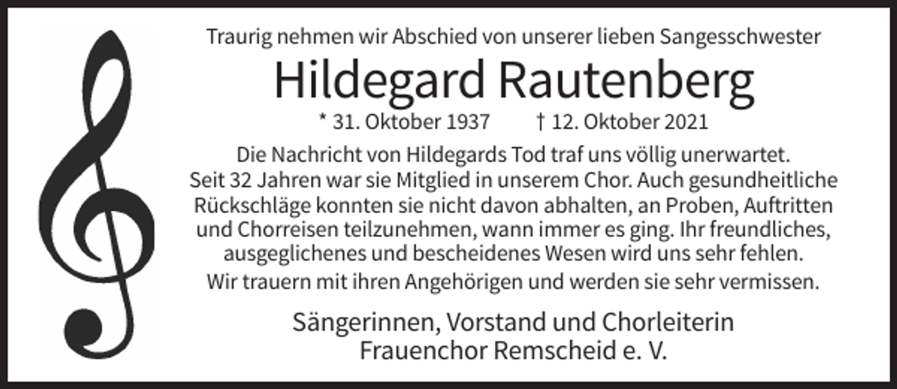 <p>Traurig nehmen wir Abschied von unserer lieben Sangesschwester</p><p>Hildegard Rautenberg<br />* 31. Oktober 1937<br />† 12. Oktober 2021<br />Die Nachricht von Hildegards Tod traf uns völlig unerwartet.<br />Seit 32 Jahren war sie Mitglied in unserem Chor. Auch gesundheitliche<br />Rückschläge konnten sie nicht davon abhalten, an Proben, Auftritten<br />und Chorreisen teilzunehmen, wann immer es ging. Ihr freundliches,<br />ausgeglichenes und bescheidenes Wesen wird uns sehr fehlen.<br />Wir trauern mit ihren Angehörigen und werden sie sehr vermissen.</p><p>Sängerinnen, Vorstand und Chorleiterin<br />Frauenchor Remscheid e. V.</p>