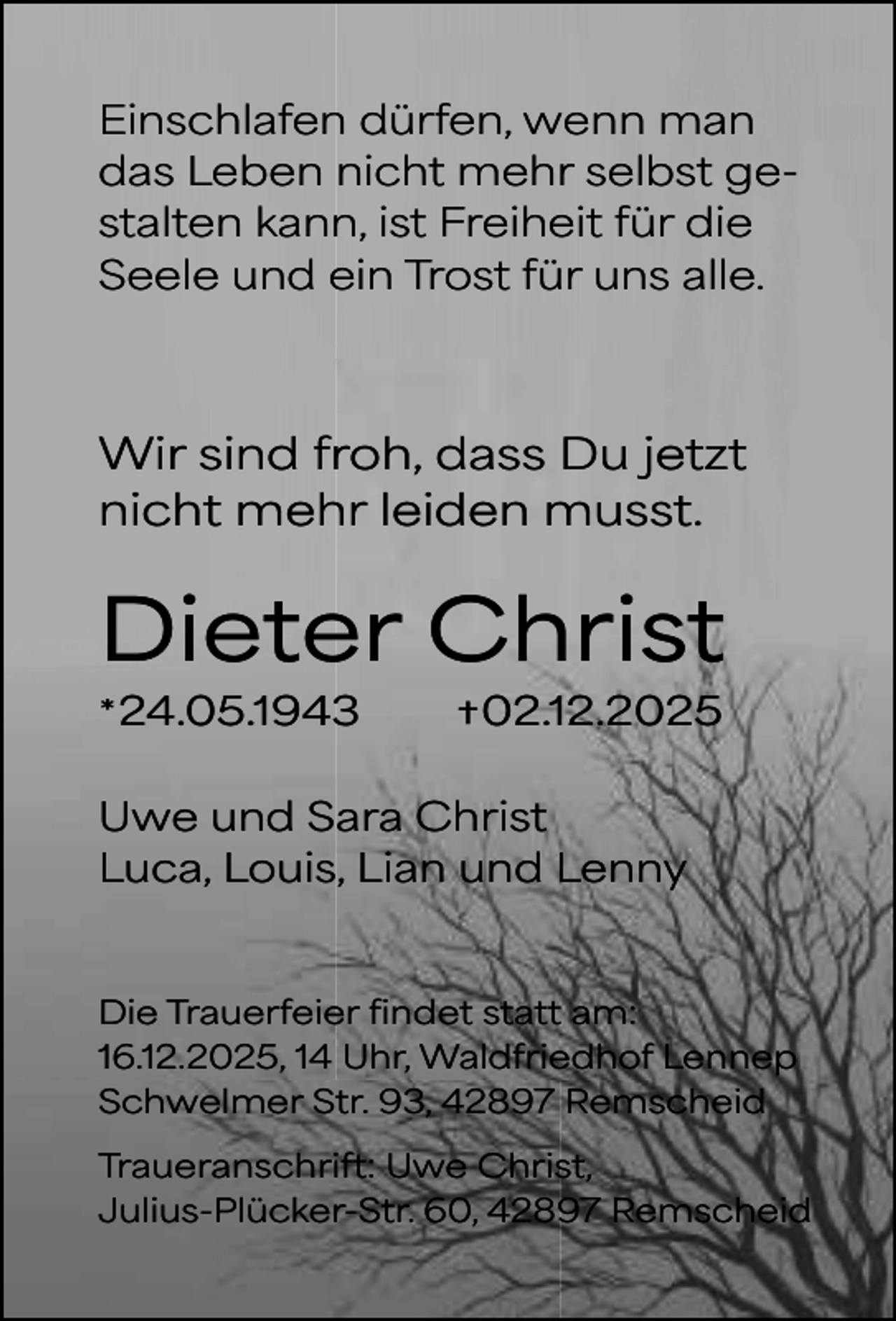 <p>Einschlafen dürfen, wenn man<br />das Leben nicht mehr selbst gestalten kann, ist Freiheit für die<br />Seele und ein Trost für uns alle.</p><p>Wir sind froh, dass Du jetzt<br />nicht mehr leiden musst.</p><p>Dieter Christ<br />* 24.05.1943</p><p>† 02.12.2025</p><p>Uwe und Sara Christ<br />Luca, Louis, Lian und Lenny</p><p>Die Trauerfeier findet statt am:<br />16.12.2025, 14 Uhr, Waldfriedhof Lennep<br />Schwelmer Str. 93, 42897 Remscheid<br />Traueranschrift: Uwe Christ,<br />Julius-Plücker-Str. 60, 42897 Remscheid</p>
