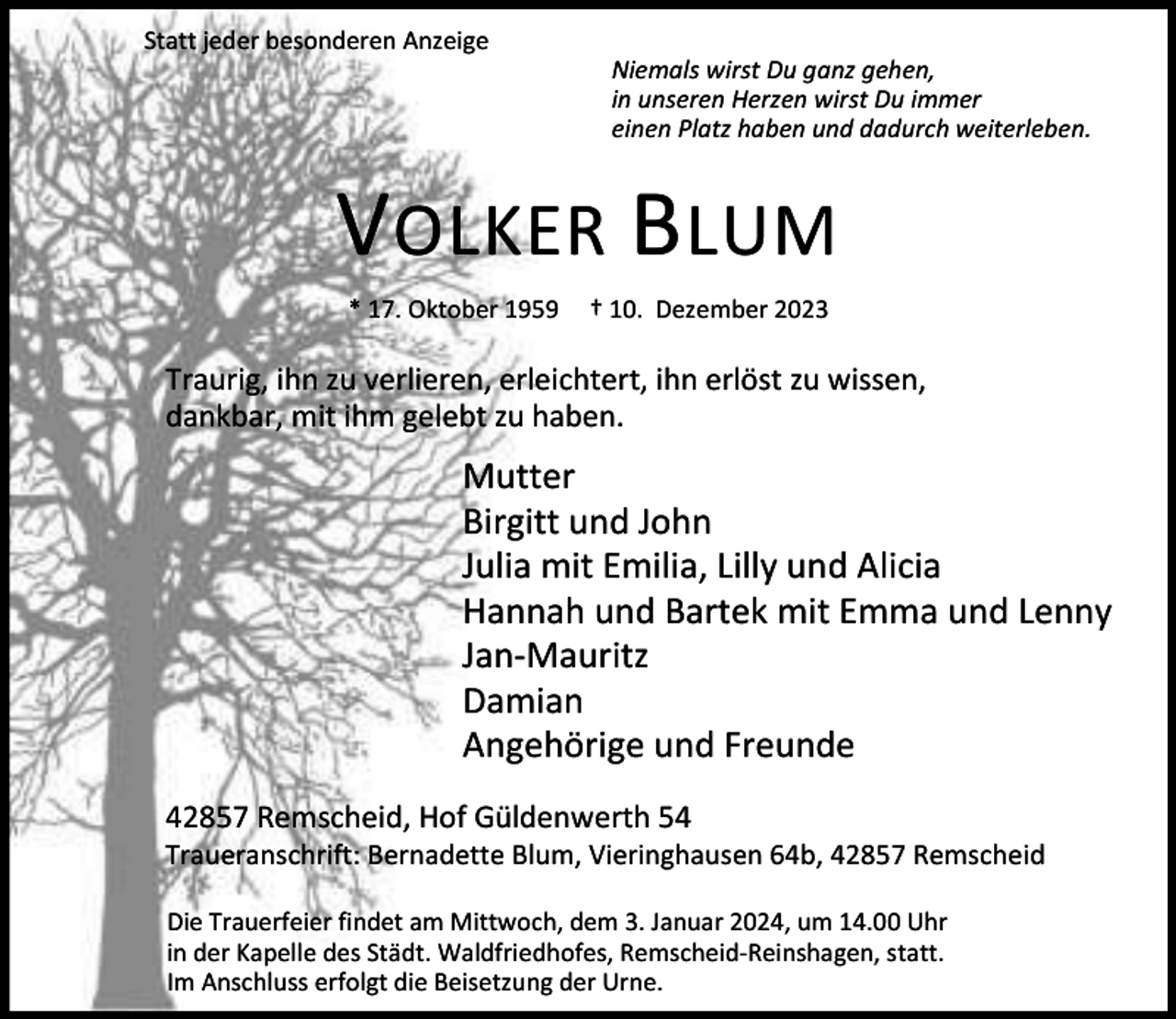 <p>Statt jeder besonderen Anzeige</p><p>Niemals wirst Du ganz gehen,<br />in unseren Herzen wirst Du immer<br />einen Platz haben und dadurch weiterleben.</p><p>V OLKER BLUM<br />* 17. Oktober 1959</p><p>† 10. Dezember 2023</p><p>Traurig, ihn zu verlieren, erleichtert, ihn erlöst zu wissen,<br />dankbar, mit ihm gelebt zu haben.</p><p>Mutter<br />Birgitt und John<br />Julia mit Emilia, Lilly und Alicia<br />Hannah und Bartek mit Emma und Lenny<br />Jan-Mauritz<br />Damian<br />Angehörige und Freunde<br />42857 Remscheid, Hof Güldenwerth 54</p><p>Traueranschrift: Bernadette Blum, Vieringhausen 64b, 42857 Remscheid<br />Die Trauerfeier findet am Mittwoch, dem 3. Januar 2024, um 14.00 Uhr<br />in der Kapelle des Städt. Waldfriedhofes, Remscheid-Reinshagen, statt.<br />Im Anschluss erfolgt die Beisetzung der Urne.</p>