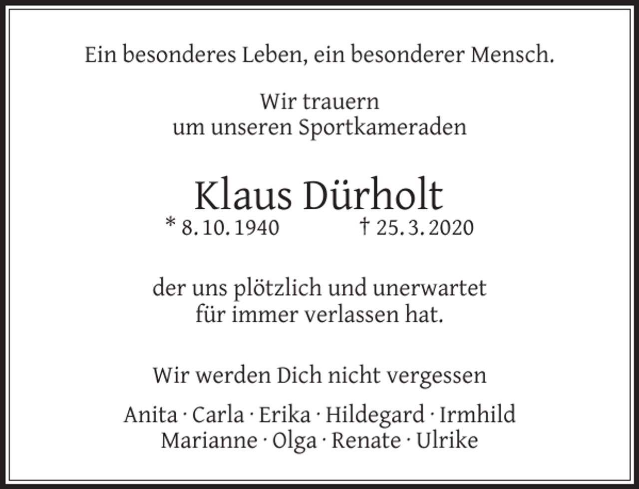 <p>Ein besonderes Leben, ein besonderer Mensch.<br />Wir trauern<br />um unseren Sportkameraden</p><p>Klaus Dürholt</p><p>* 8. 10. 1940</p><p>† 25. 3. 2020</p><p>der uns plötzlich und unerwartet<br />für immer verlassen hat.<br />Wir werden Dich nicht vergessen<br />Anita · Carla · Erika · Hildegard · Irmhild<br />Marianne · Olga · Renate · Ulrike</p>