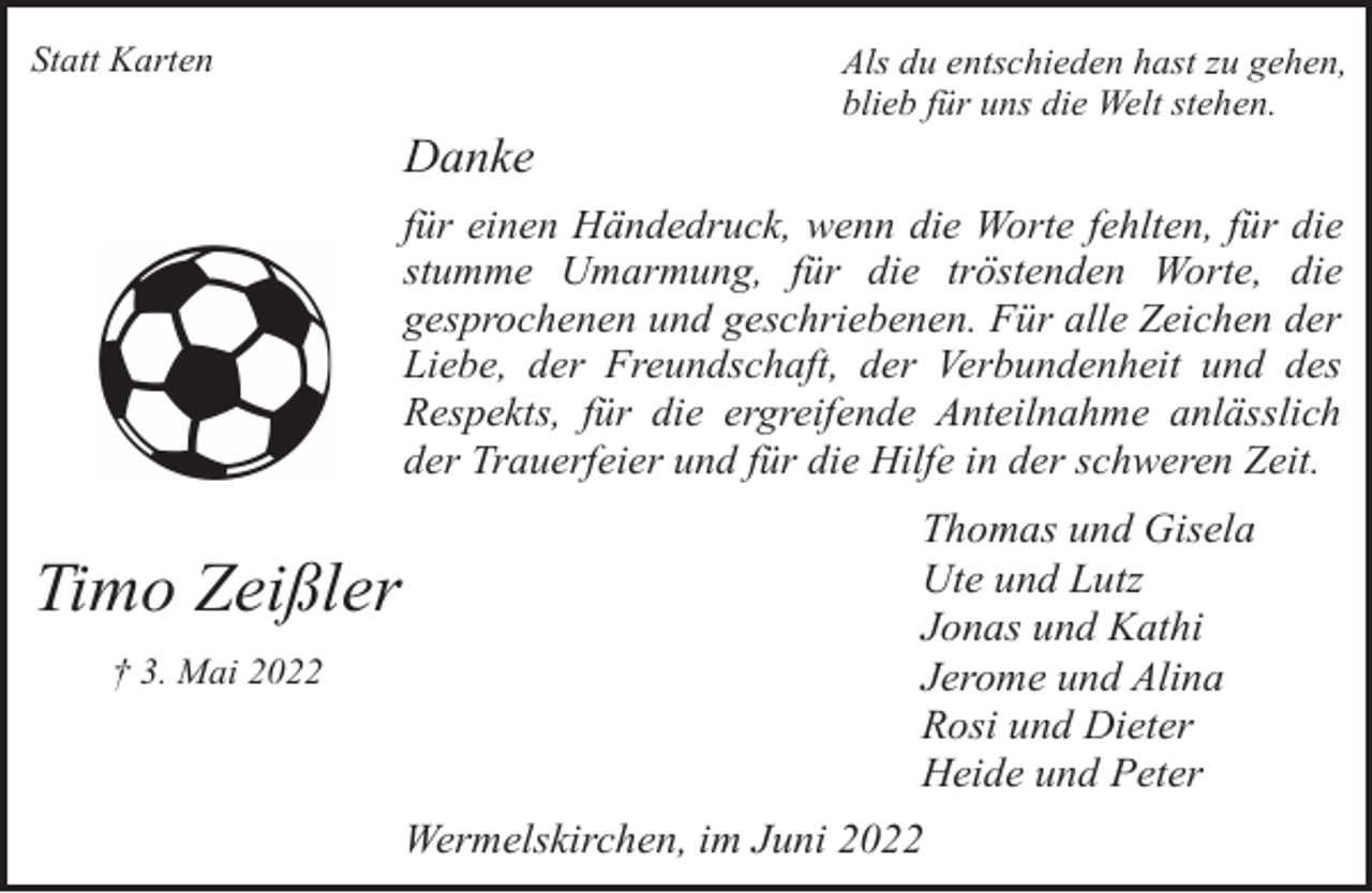 <p>Statt Karten</p><p>Danke</p><p>Als du entschieden hast zu gehen,<br />blieb für uns die Welt stehen.</p><p>für einen Händedruck, wenn die Worte fehlten, für die<br />stumme Umarmung, für die tröstenden Worte, die<br />gesprochenen und geschriebenen. Für alle Zeichen der<br />Liebe, der Freundschaft, der Verbundenheit und des<br />Respekts, für die ergreifende Anteilnahme anlässlich<br />der Trauerfeier und für die Hilfe in der schweren Zeit.</p><p>Timo Zeißler<br />† 3. Mai 2022</p><p>Thomas und Gisela<br />Ute und Lutz<br />Jonas und Kathi<br />Jerome und Alina<br />Rosi und Dieter<br />Heide und Peter<br />Wermelskirchen, im Juni 2022</p>