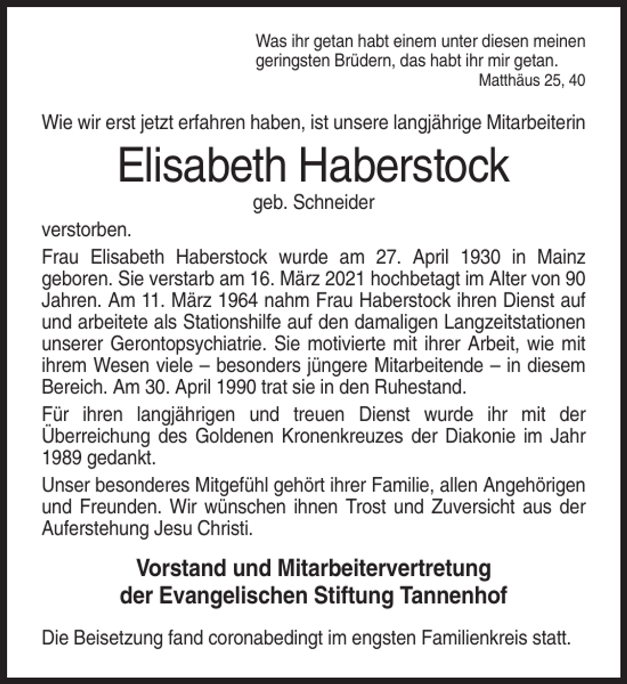 <p>Was ihr getan habt einem unter diesen meinen<br />geringsten Brüdern, das habt ihr mir getan.<br />Matthäus 25, 40</p><p>Wie wir erst jetzt erfahren haben, ist unsere langjährige Mitarbeiterin</p><p>Elisabeth Haberstock<br />geb. Schneider<br />verstorben.<br />Frau Elisabeth Haberstock wurde am 27. April 1930 in Mainz<br />geboren. Sie verstarb am 16. März 2021 hochbetagt im Alter von 90<br />Jahren. Am 11. März 1964 nahm Frau Haberstock ihren Dienst auf<br />und arbeitete als Stationshilfe auf den damaligen Langzeitstationen<br />unserer Gerontopsychiatrie. Sie motivierte mit ihrer Arbeit, wie mit<br />ihrem Wesen viele – besonders jüngere Mitarbeitende – in diesem<br />Bereich. Am 30. April 1990 trat sie in den Ruhestand.<br />Für ihren langjährigen und treuen Dienst wurde ihr mit der<br />Überreichung des Goldenen Kronenkreuzes der Diakonie im Jahr<br />1989 gedankt.<br />Unser besonderes Mitgefühl gehört ihrer Familie, allen Angehörigen<br />und Freunden. Wir wünschen ihnen Trost und Zuversicht aus der<br />Auferstehung Jesu Christi.</p><p>Vorstand und Mitarbeitervertretung<br />der Evangelischen Stiftung Tannenhof<br />Die Beisetzung fand coronabedingt im engsten Familienkreis statt.</p>