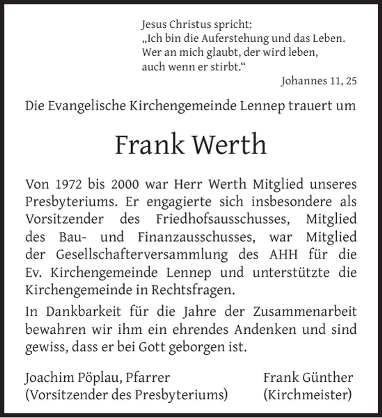 <p>Jesus Christus spricht:<br />„Ich bin die Auferstehung und das Leben.<br />Wer an mich glaubt, der wird leben,<br />auch wenn er stirbt.“<br />Johannes 11, 25</p><p>Die Evangelische Kirchengemeinde Lennep trauert um</p><p>Frank Werth<br />Von 1972 bis 2000 war Herr Werth Mitglied unseres<br />Presbyteriums. Er engagierte sich insbesondere als<br />Vorsitzender des Friedhofsausschusses, Mitglied<br />des Bau- und Finanzausschusses, war Mitglied<br />der Gesellschafterversammlung des AHH für die<br />Ev. Kirchengemeinde Lennep und unterstützte die<br />Kirchengemeinde in Rechtsfragen.<br />In Dankbarkeit für die Jahre der Zusammenarbeit<br />bewahren wir ihm ein ehrendes Andenken und sind<br />gewiss, dass er bei Gott geborgen ist.<br />Joachim Pöplau, Pfarrer<br />(Vorsitzender des Presbyteriums)</p><p>Frank Günther<br />(Kirchmeister)</p>