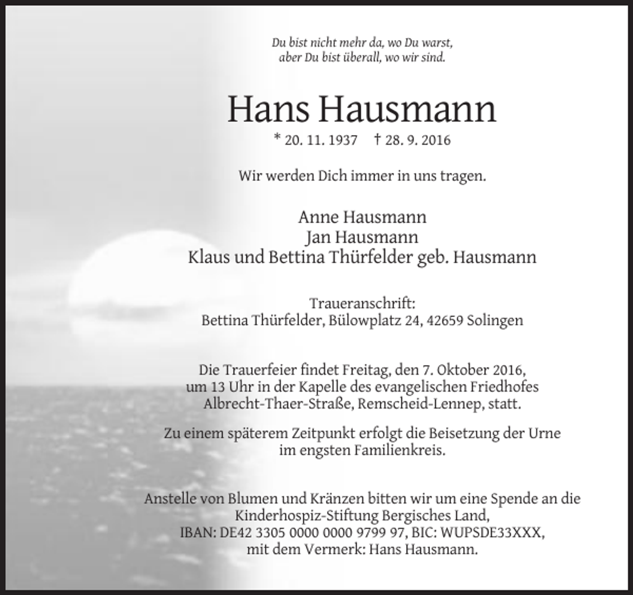 <p>Du bist nicht mehr da, wo Du warst,<br />aber Du bist überall, wo wir sind.</p><p>Hans Hausmann<br />* 20. 11. 1937 † 28. 9. 2016<br />Wir werden Dich immer in uns tragen.</p><p>Anne Hausmann<br />Jan Hausmann<br />Klaus und Bettina Thürfelder geb. Hausmann<br />Traueranschrift:<br />Bettina Thürfelder, Bülowplatz 24, 42659 Solingen</p><p>Die Trauerfeier findet Freitag, den 7. Oktober 2016,<br />um 13 Uhr in der Kapelle des evangelischen Friedhofes<br />Albrecht-Thaer-Straße, Remscheid-Lennep, statt.<br />Zu einem späterem Zeitpunkt erfolgt die Beisetzung der Urne<br />im engsten Familienkreis.</p><p>Anstelle von Blumen und Kränzen bitten wir um eine Spende an die<br />Kinderhospiz-Stiftung Bergisches Land,<br />IBAN: DE42 3305 9797, BIC: WUPSDE33XXX,<br />mit dem Vermerk: Hans Hausmann.</p>