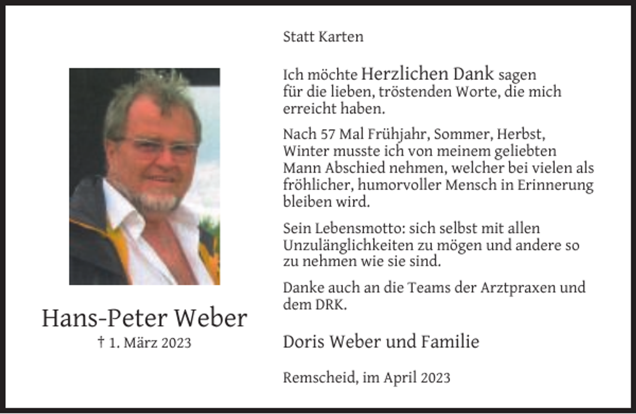 <p>Statt Karten<br />Ich möchte Herzlichen Dank sagen<br />für die lieben, tröstenden Worte, die mich<br />erreicht haben.<br />Nach 57 Mal Frühjahr, Sommer, Herbst,<br />Winter musste ich von meinem geliebten<br />Mann Abschied nehmen, welcher bei vielen als<br />fröhlicher, humorvoller Mensch in Erinnerung<br />bleiben wird.<br />Sein Lebensmotto: sich selbst mit allen<br />Unzulänglichkeiten zu mögen und andere so<br />zu nehmen wie sie sind.</p><p>Hans-Peter Weber<br />† 1. März 2023</p><p>Danke auch an die Teams der Arztpraxen und<br />dem DRK.</p><p>Doris Weber und Familie<br />Remscheid, im April 2023</p>