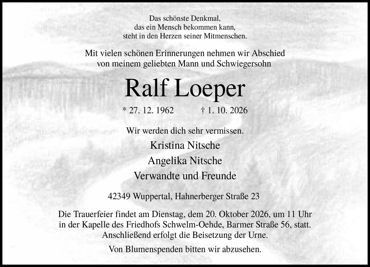 <p>Das schönste Denkmal, das ein Mensch bekommen kann, steht in den Herzen seiner Mitmenschen.</p>

<p>Mit vielen schönen Erinnerungen nehmen wir Abschied von meinem geliebten Mann und Schwiegersohn</p>

<p><strong>Ralf Loeper</strong></p>

<p>* 27. 12. 1962  † 1. 10. 2026</p>

<p>Wir werden dich sehr vermissen.</p>

<p>Kristina Nitsche<br>Angelika Nitsche<br>Verwandte und Freunde</p>

<p>42349 Wuppertal, Hahnerberger Straße 23</p>

<p>Die Trauerfeier findet am Dienstag, dem 20. Oktober 2026, um 11 Uhr in der Kapelle des Friedhofs Schwelm-Oehde, Barmer Straße 56, statt. Anschließend erfolgt die Beisetzung der Urne.</p>

<p>Von Blumenspenden bitten wir abzusehen.</p>