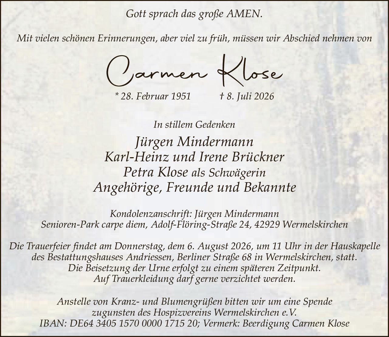 <p><i>Gott sprach das große AMEN.</i></p>

<p><i>Mit vielen schönen Erinnerungen, aber viel zu früh, müssen wir Abschied nehmen von</i></p>

<p><strong>Carmen Klose</strong><br>
* 28. Februar 1951 † 8. Juli 2026</p>

<p><i>In stillem Gedenken</i></p>

<p>Jürgen Mindermann<br>
Karl-Heinz und Irene Brückner<br>
Petra Klose als Schwägerin<br>
Angehörige, Freunde und Bekannte</p>

<p>Kondolenzanschrift: Jürgen Mindermann<br>
Senioren-Park carpe diem, Adolf-Flöring-Straße 24, 42929 Wermelskirchen</p>

<p>Die Trauerfeier findet am Donnerstag, dem 6. August 2026, um 11 Uhr in der Hauskapelle des Bestattungshauses Andriessen, Berliner Straße 68 in Wermelskirchen, statt.<br>
Die Beisetzung der Urne erfolgt zu einem späteren Zeitpunkt.<br>
Auf Trauerkleidung darf gerne verzichtet werden.</p>

<p>Anstelle von Kranz- und Blumengrüßen bitten wir um eine Spende zugunsten des Hospizvereins Wermelskirchen e.V.<br>
IBAN: DE64 3405 1570 0000 1715 20; Vermerk: Beerdigung Carmen Klose</p>