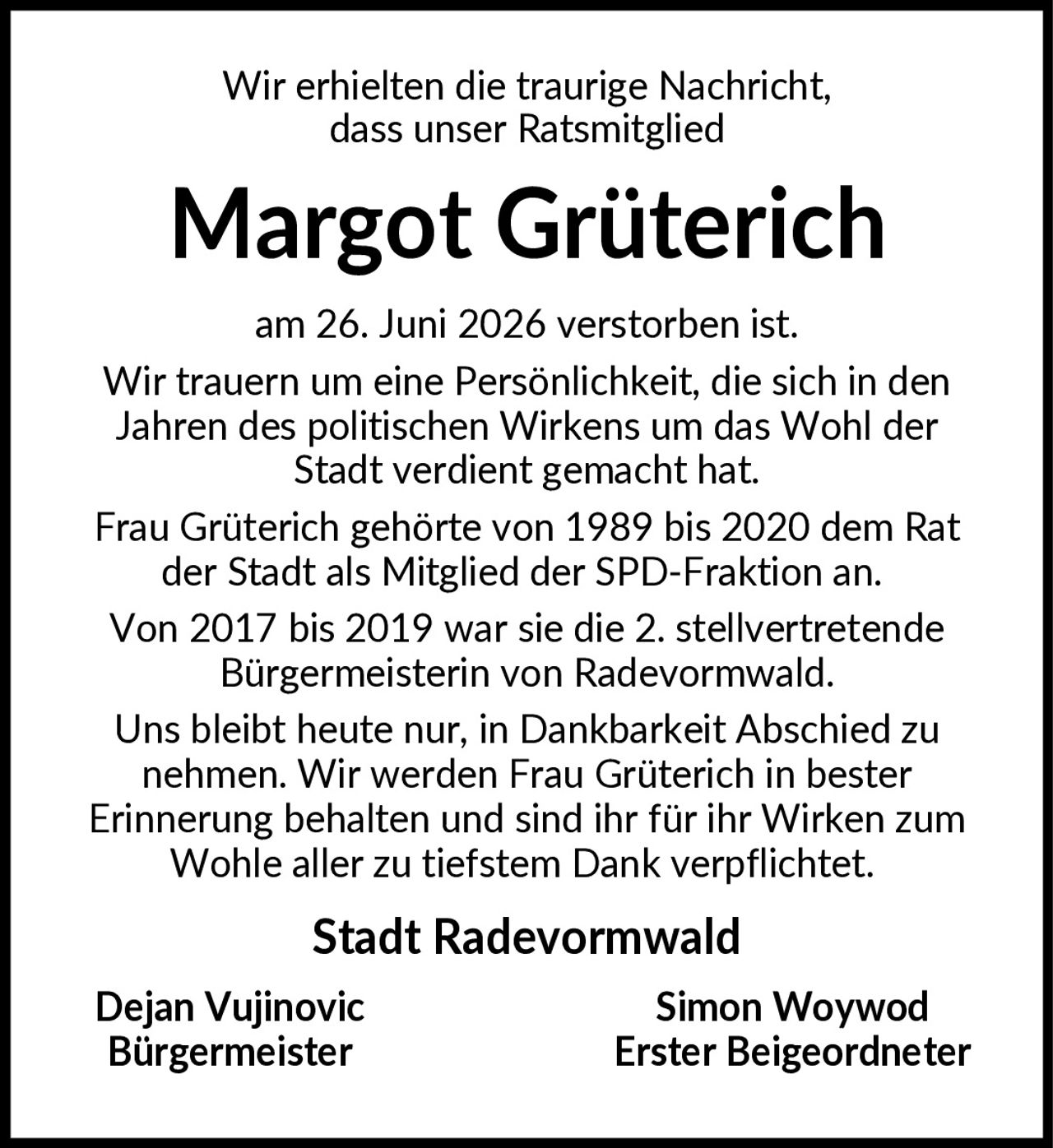 <p>Wir erhielten die traurige Nachricht, dass unser Ratsmitglied</p>

<p><strong>Margot Grüterich</strong></p>

<p>am 26. Juni 2026 verstorben ist.</p>

<p>Wir trauern um eine Persönlichkeit, die sich in den Jahren des politischen Wirkens um das Wohl der Stadt verdient gemacht hat. Frau Grüterich gehörte von 1989 bis 2020 dem Rat der Stadt als Mitglied der SPD-Fraktion an. Von 2017 bis 2019 war sie die 2. stellvertretende Bürgermeisterin von Radevormwald.</p>

<p>Uns bleibt heute nur, in Dankbarkeit Abschied zu nehmen. Wir werden Frau Grüterich in bester Erinnerung behalten und sind ihr für ihr Wirken zum Wohle aller zu tiefstem Dank verpflichtet.</p>

<p><strong>Stadt Radevormwald</strong></p>

<p><strong>Dejan Vujinovic</strong><br/>Bürgermeister</p>

<p><strong>Simon Woywod</strong><br/>Erster Beigeordneter</p>