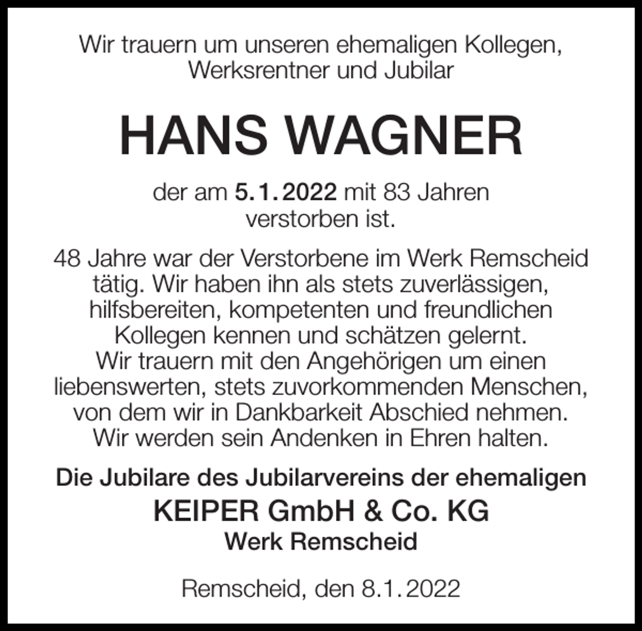 <p>Wir trauern um unseren ehemaligen Kollegen,<br />Werksrentner und Jubilar</p><p>HANS WAGNER<br />der am 5. 1. 2022 mit 83 Jahren<br />verstorben ist.<br />48 Jahre war der Verstorbene im Werk Remscheid<br />tätig. Wir haben ihn als stets zuverlässigen,<br />hilfsbereiten, kompetenten und freundlichen<br />Kollegen kennen und schätzen gelernt.<br />Wir trauern mit den Angehörigen um einen<br />liebenswerten, stets zuvorkommenden Menschen,<br />von dem wir in Dankbarkeit Abschied nehmen.<br />Wir werden sein Andenken in Ehren halten.<br />Die Jubilare des Jubilarvereins der ehemaligen</p><p>KEIPER GmbH &amp; Co. KG<br />Werk Remscheid</p><p>Remscheid, den 8.1. 2022</p>