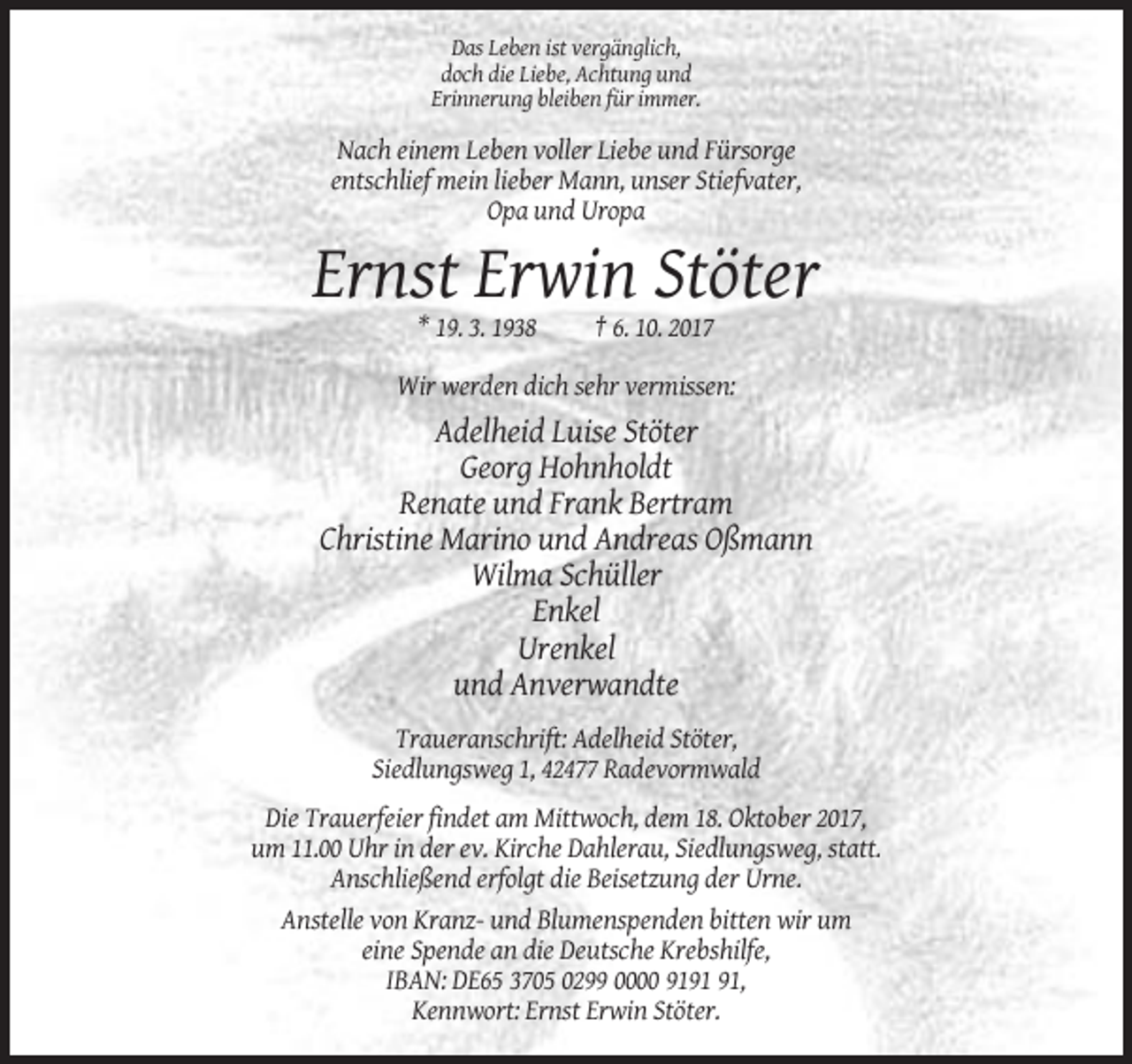 <p>Das Leben ist vergänglich,<br />doch die Liebe, Achtung und<br />Erinnerung bleiben für immer.</p><p>Nach einem Leben voller Liebe und Fürsorge<br />entschlief mein lieber Mann, unser Stiefvater,<br />Opa und Uropa</p><p>Ernst Erwin Stöter<br />* 19. 3. 1938</p><p>† 6. 10. 2017</p><p>Wir werden dich sehr vermissen:</p><p>Adelheid Luise Stöter<br />Georg Hohnholdt<br />Renate und Frank Bertram<br />Christine Marino und Andreas Oßmann<br />Wilma Schüller<br />Enkel<br />Urenkel<br />und Anverwandte<br />Traueranschrift: Adelheid Stöter,<br />Siedlungsweg 1, 42477 Radevormwald<br />Die Trauerfeier findet am Mittwoch, dem 18. Oktober 2017,<br />um 11.00 Uhr in der ev. Kirche Dahlerau, Siedlungsweg, statt.<br />Anschließend erfolgt die Beisetzung der Urne.<br />Anstelle von Kranz- und Blumenspenden bitten wir um<br />eine Spende an die Deutsche Krebshilfe,<br />IBAN: DE65 3705 0299 0000 91,<br />Kennwort: Ernst Erwin Stöter.</p>