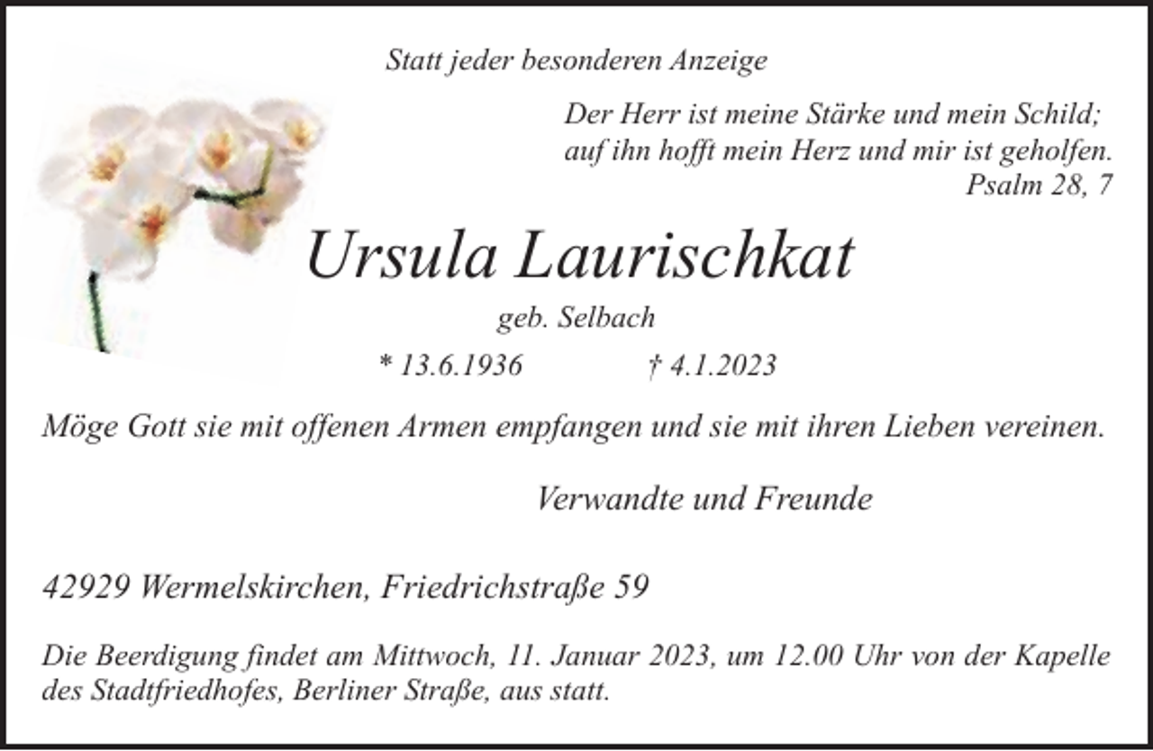 <p>Statt jeder besonderen Anzeige<br />Der Herr ist meine Stärke und mein Schild;<br />auf ihn hofft mein Herz und mir ist geholfen.<br />Psalm 28, 7</p><p>Ursula Laurischkat<br />geb. Selbach</p><p>* 13.6.1936</p><p>† 4.1.2023</p><p>Möge Gott sie mit offenen Armen empfangen und sie mit ihren Lieben vereinen.</p><p>Verwandte und Freunde<br />42929 Wermelskirchen, Friedrichstraße 59<br />Die Beerdigung findet am Mittwoch, 11. Januar 2023, um 12.00 Uhr von der Kapelle<br />des Stadtfriedhofes, Berliner Straße, aus statt.</p>