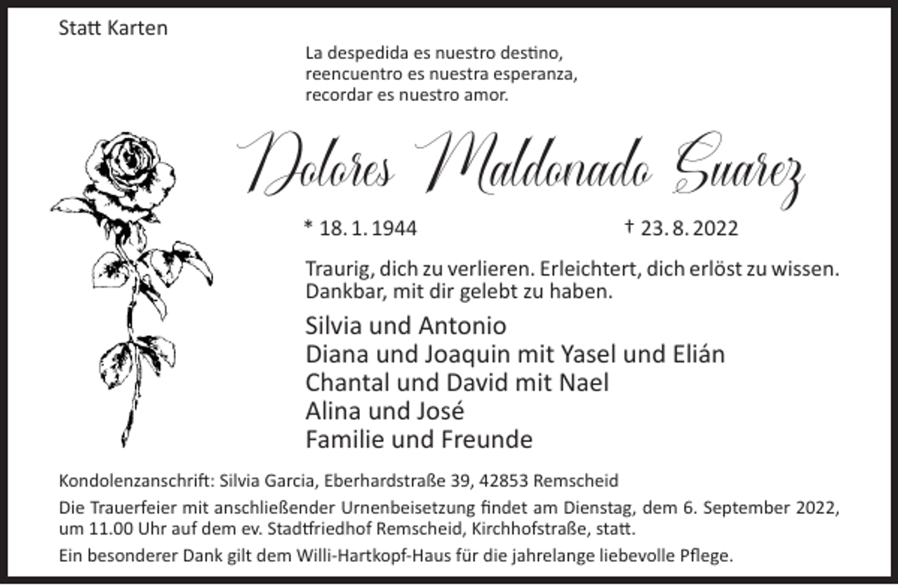 <p>Statt Karten</p><p>La despedida es nuestro destino,<br />reencuentro es nuestra esperanza,<br />recordar es nuestro amor.</p><p>Dolores Maldonado Suarez<br />* 18. 1. 1944</p><p>† 23. 8. 2022</p><p>Traurig, dich zu verlieren. Erleichtert, dich erlöst zu wissen.<br />Dankbar, mit dir gelebt zu haben.</p><p>Silvia und Antonio<br />Diana und Joaquin mit Yasel und Elián<br />Chantal und David mit Nael<br />Alina und José<br />Familie und Freunde<br />Kondolenzanschrift: Silvia Garcia, Eberhardstraße 39, 42853 Remscheid<br />Die Trauerfeier mit anschließender Urnenbeisetzung ﬁndet am Dienstag, dem 6. September 2022,<br />um 11.00 Uhr auf dem ev. Stadtfriedhof Remscheid, Kirchhofstraße, statt.<br />Ein besonderer Dank gilt dem Willi-Hartkopf-Haus für die jahrelange liebevolle Pﬂege.</p>
