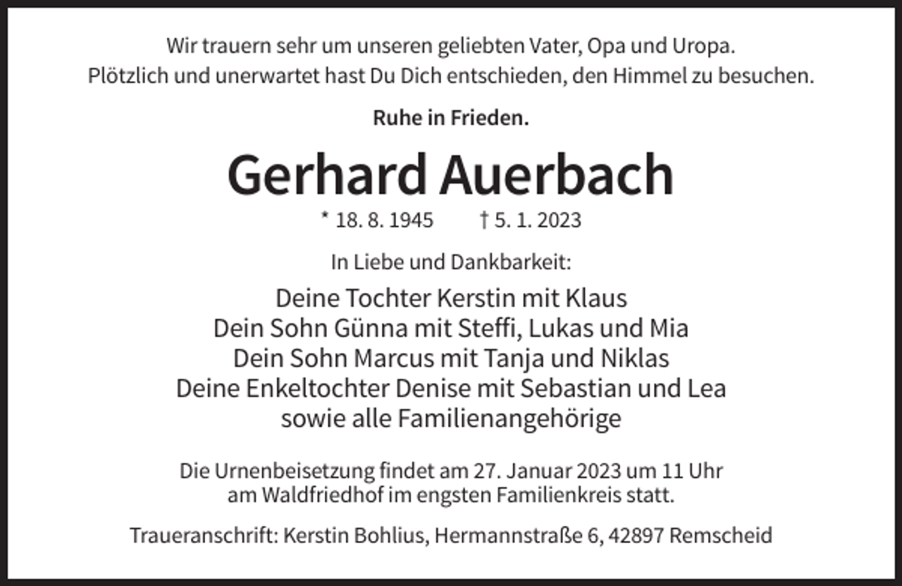 <p>Wir trauern sehr um unseren geliebten Vater, Opa und Uropa.<br />Plötzlich und unerwartet hast Du Dich entschieden, den Himmel zu besuchen.<br />Ruhe in Frieden.</p><p>Gerhard Auerbach<br />* 18. 8. 1945</p><p>† 5. 1. 2023</p><p>In Liebe und Dankbarkeit:</p><p>Deine Tochter Kerstin mit Klaus<br />Dein Sohn Günna mit Steffi, Lukas und Mia<br />Dein Sohn Marcus mit Tanja und Niklas<br />Deine Enkeltochter Denise mit Sebastian und Lea<br />sowie alle Familienangehörige<br />Die Urnenbeisetzung findet am 27. Januar 2023 um 11 Uhr<br />am Waldfriedhof im engsten Familienkreis statt.<br />Traueranschrift: Kerstin Bohlius, Hermannstraße 6, 42897 Remscheid</p>
